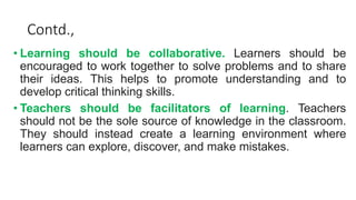 Contd.,
• Learning should be collaborative. Learners should be
encouraged to work together to solve problems and to share
their ideas. This helps to promote understanding and to
develop critical thinking skills.
• Teachers should be facilitators of learning. Teachers
should not be the sole source of knowledge in the classroom.
They should instead create a learning environment where
learners can explore, discover, and make mistakes.
 
