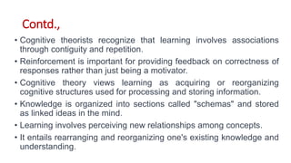 Contd.,
• Cognitive theorists recognize that learning involves associations
through contiguity and repetition.
• Reinforcement is important for providing feedback on correctness of
responses rather than just being a motivator.
• Cognitive theory views learning as acquiring or reorganizing
cognitive structures used for processing and storing information.
• Knowledge is organized into sections called "schemas" and stored
as linked ideas in the mind.
• Learning involves perceiving new relationships among concepts.
• It entails rearranging and reorganizing one's existing knowledge and
understanding.
 