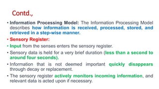 Contd.,
• Information Processing Model: The Information Processing Model
describes how information is received, processed, stored, and
retrieved in a step-wise manner.
• Sensory Register:
• Input from the senses enters the sensory register.
• Sensory data is held for a very brief duration (less than a second to
around four seconds).
• Information that is not deemed important quickly disappears
through decay or replacement.
• The sensory register actively monitors incoming information, and
relevant data is acted upon if necessary.
 