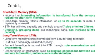 Contd.,
Short-Term Memory (STM):
• Important or interesting information is transferred from the sensory
register to short-term memory.
• Short-term memory retains information for up to 20 seconds or more if
repeatedly reviewed.
• STM has a limited capacity and can hold around 7 plus or minus 2 items.
• Chunking, grouping items into meaningful parts, can increase STM's
capacity.
Long-Term Memory (LTM):
• Long-term memory stores information from STM for long-term use.
• LTM has a seemingly unlimited capacity.
• Some information is moved into LTM through rote memorization and
overlearning.
• Deeper levels of processing, such as creating connections between old
and new information, enhance successful retention.
 