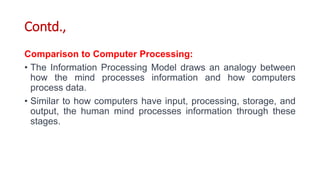 Contd.,
Comparison to Computer Processing:
• The Information Processing Model draws an analogy between
how the mind processes information and how computers
process data.
• Similar to how computers have input, processing, storage, and
output, the human mind processes information through these
stages.
 