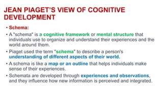 JEAN PIAGET’S VIEW OF COGNITIVE
DEVELOPMENT
• Schema:
• A "schema" is a cognitive framework or mental structure that
individuals use to organize and understand their experiences and the
world around them.
• Piaget used the term "schema" to describe a person's
understanding of different aspects of their world.
• A schema is like a map or an outline that helps individuals make
sense of their experiences.
• Schemata are developed through experiences and observations,
and they influence how new information is perceived and integrated.
 
