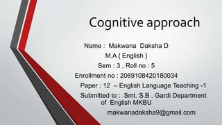 Cognitive approach
Name : Makwana Daksha D
M.A { English }
Sem : 3 , Roll no : 5
Enrollment no : 2069108420180034
Paper : 12 – English Language Teaching -1
Submitted to : Smt. S.B . Gardi Department
of English MKBU
makwanadaksha9@gmail.com
 
