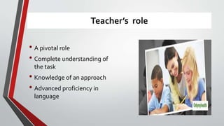Teacher’s role
• A pivotal role
• Complete understanding of
the task
• Knowledge of an approach
• Advanced proficiency in
language
 
