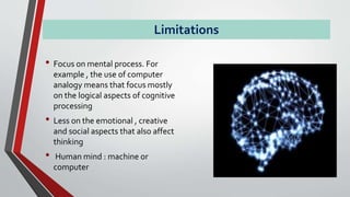 Limitations
• Focus on mental process. For
example , the use of computer
analogy means that focus mostly
on the logical aspects of cognitive
processing
• Less on the emotional , creative
and social aspects that also affect
thinking
• Human mind : machine or
computer
 