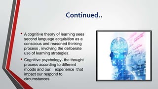 Continued..
• A cognitive theory of learning sees
second language acquisition as a
conscious and reasoned thinking
process , involving the deliberate
use of learning strategies.
• Cognitive psychology- the thought
process according to different
moods and our experience that
impact our respond to
circumstances.
 