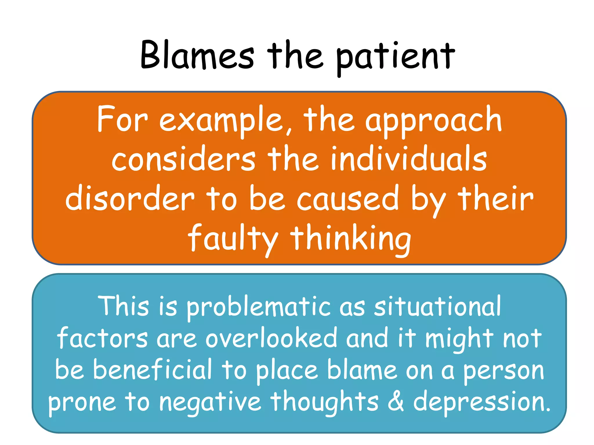 Blames the patient
   For example, the approach
    considers the individuals
 disorder to be caused by their
         faulty thinking

    This is problematic as situational
 factors are overlooked and it might not
be beneficial to place blame on a person
prone to negative thoughts & depression.
 