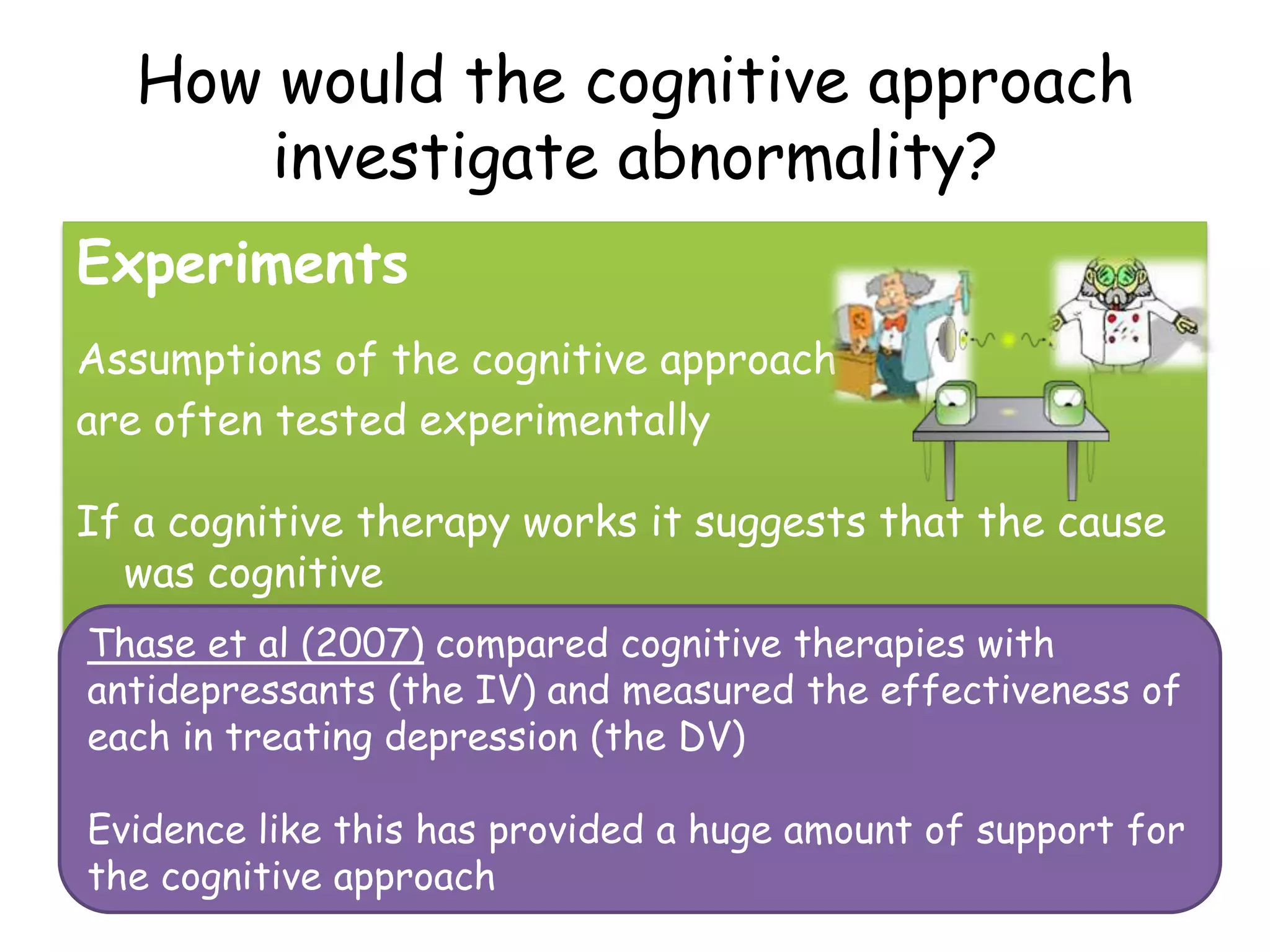 How would the cognitive approach
       investigate abnormality?
Experiments
Assumptions of the cognitive approach
are often tested experimentally

If a cognitive therapy works it suggests that the cause
  was cognitive
Thase et al (2007) compared cognitive therapies with
antidepressants (the IV) and measured the effectiveness of
each in treating depression (the DV)

Evidence like this has provided a huge amount of support for
the cognitive approach
 