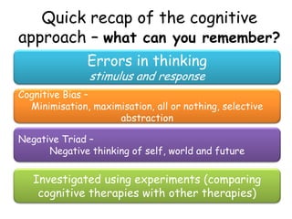 Quick recap of the cognitive
approach – what can you remember?
               Errors in thinking
               stimulus and response
Cognitive Bias –
  Minimisation, maximisation, all or nothing, selective
                     abstraction

Negative Triad –
      Negative thinking of self, world and future

   Investigated using experiments (comparing
    cognitive therapies with other therapies)
 