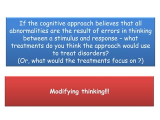 If the cognitive approach believes that all
abnormalities are the result of errors in thinking
    between a stimulus and response – what
treatments do you think the approach would use
               to treat disorders?
  (Or, what would the treatments focus on ?)



              Modifying thinking!!!
 