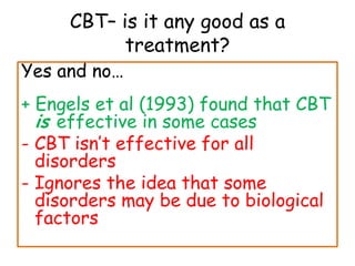 CBT– is it any good as a
           treatment?
Yes and no…
+ Engels et al (1993) found that CBT
  is effective in some cases
- CBT isn’t effective for all
  disorders
- Ignores the idea that some
  disorders may be due to biological
  factors
 