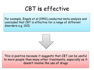 CBT is effective
For example, Engels et al (1993) conducted meta-analysis and
concluded that CBT is effective for a range of different
disorders e.g. OCD




This is positive because it suggests that CBT can be useful
to more people than many other treatments, especially as it
               doesn’t involve the use of drugs
 