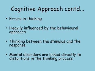 Cognitive Approach contd...
• Errors in thinking

• Heavily influenced by the behavioural
  approach

• Thinking between the stimulus and the
  response

• Mental disorders are linked directly to
  distortions in the thinking process
 