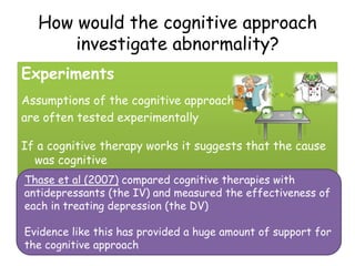 How would the cognitive approach
       investigate abnormality?
Experiments
Assumptions of the cognitive approach
are often tested experimentally

If a cognitive therapy works it suggests that the cause
  was cognitive
Thase et al (2007) compared cognitive therapies with
antidepressants (the IV) and measured the effectiveness of
each in treating depression (the DV)

Evidence like this has provided a huge amount of support for
the cognitive approach
 