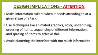DESIGN IMPLICATIONS - ATTENTION
 Make information salient when it needs attending to at a
given stage of a task.
 Use techniques like animated graphics, color, underlining,
ordering of items, sequencing of different information,
and spacing of items to achieve this.
 Avoid cluttering the interface with too much information.
 