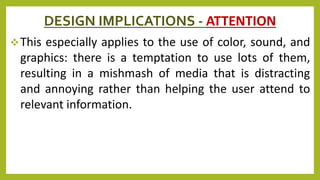 DESIGN IMPLICATIONS - ATTENTION
This especially applies to the use of color, sound, and
graphics: there is a temptation to use lots of them,
resulting in a mishmash of media that is distracting
and annoying rather than helping the user attend to
relevant information.
 