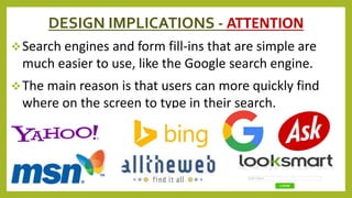DESIGN IMPLICATIONS - ATTENTION
Search engines and form fill-ins that are simple are
much easier to use, like the Google search engine.
The main reason is that users can more quickly find
where on the screen to type in their search.
 