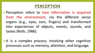 PERCEPTION
Perception refers to how information is acquired
from the environment, via the different sense
organs (e.g., eyes, ears, fingers) and transformed
into experiences of objects, events, sounds, and
tastes (Roth, 1986).
It is a complex process, involving other cognitive
processes such as memory, attention, and language.
 