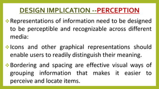 DESIGN IMPLICATION --PERCEPTION
Representations of information need to be designed
to be perceptible and recognizable across different
media:
Icons and other graphical representations should
enable users to readily distinguish their meaning.
Bordering and spacing are effective visual ways of
grouping information that makes it easier to
perceive and locate items.
 