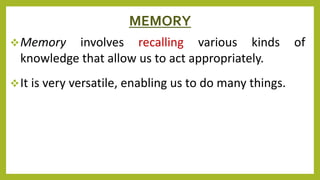 MEMORY
Memory involves recalling various kinds of
knowledge that allow us to act appropriately.
It is very versatile, enabling us to do many things.
 