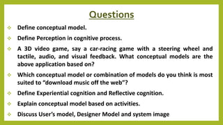Questions
 Define conceptual model.
 Define Perception in cognitive process.
 A 3D video game, say a car-racing game with a steering wheel and
tactile, audio, and visual feedback. What conceptual models are the
above application based on?
 Which conceptual model or combination of models do you think is most
suited to “download music off the web”?
 Define Experiential cognition and Reflective cognition.
 Explain conceptual model based on activities.
 Discuss User’s model, Designer Model and system image
 