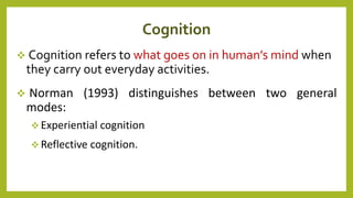 Cognition
 Cognition refers to what goes on in human’s mind when
they carry out everyday activities.
 Norman (1993) distinguishes between two general
modes:
 Experiential cognition
 Reflective cognition.
 