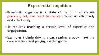 Experiential cognition
 Experiential cognition is a state of mind in which we
perceive, act, and react to events around us effectively
and effortlessly.
 It requires reaching a certain level of expertise and
engagement.
Examples include driving a car, reading a book, having a
conversation, and playing a video game.
 