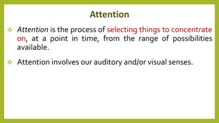 Attention
 Attention is the process of selecting things to concentrate
on, at a point in time, from the range of possibilities
available.
 Attention involves our auditory and/or visual senses.
 