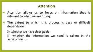 Attention
 Attention allows us to focus on information that is
relevant to what we are doing.
 The extent to which this process is easy or difficult
depends on
(i) whether we have clear goals
(ii) whether the information we need is salient in the
environment.
 