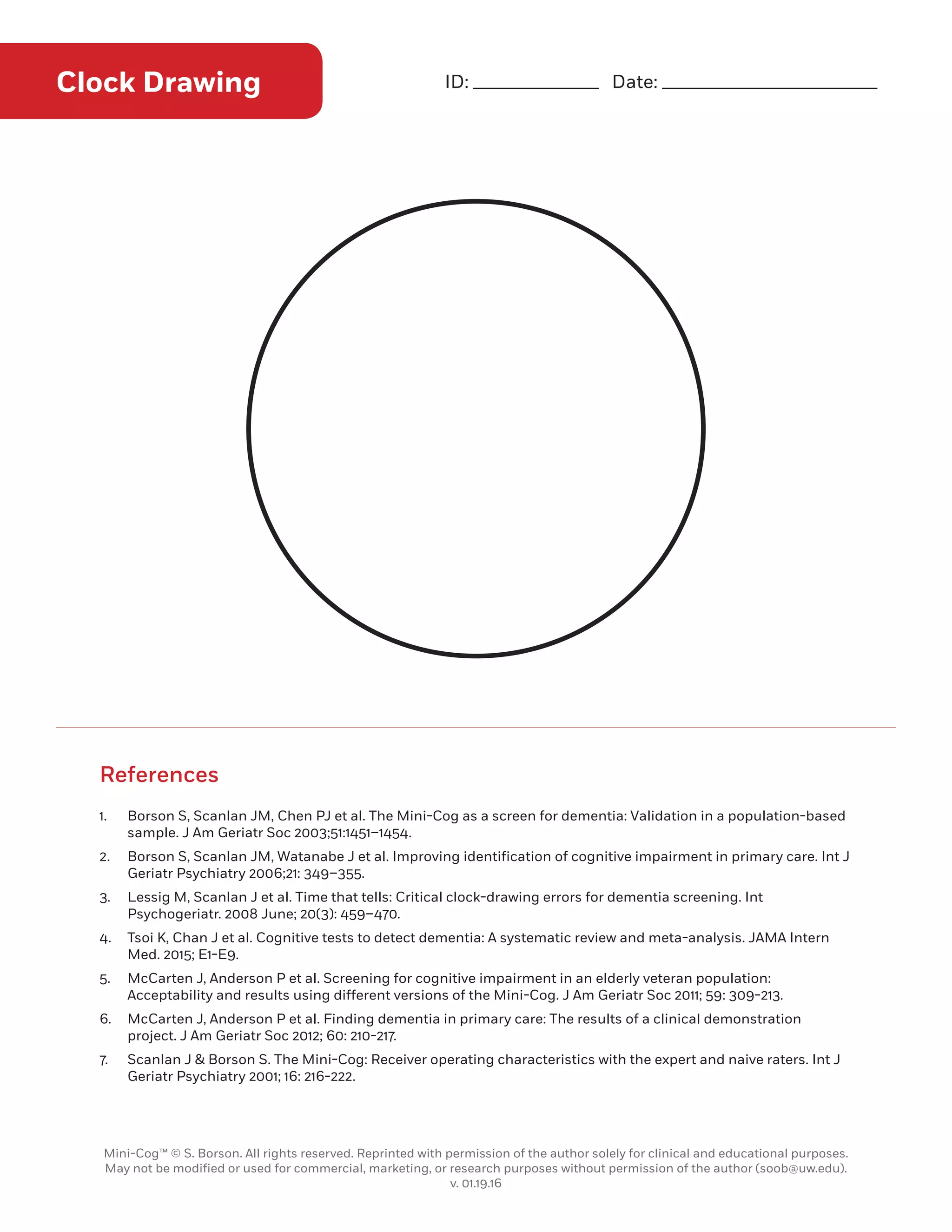 1.	 Borson S, Scanlan JM, Chen PJ et al. The Mini-Cog as a screen for dementia: Validation in a population-based
sample. J Am Geriatr Soc 2003;51:1451–1454.
2.	 Borson S, Scanlan JM, Watanabe J et al. Improving identification of cognitive impairment in primary care. Int J
Geriatr Psychiatry 2006;21: 349–355.
3.	 Lessig M, Scanlan J et al. Time that tells: Critical clock-drawing errors for dementia screening. Int
Psychogeriatr. 2008 June; 20(3): 459–470.
4.	 Tsoi K, Chan J et al. Cognitive tests to detect dementia: A systematic review and meta-analysis. JAMA Intern
Med. 2015; E1-E9.
5.	 McCarten J, Anderson P et al. Screening for cognitive impairment in an elderly veteran population:
Acceptability and results using different versions of the Mini-Cog. J Am Geriatr Soc 2011; 59: 309-213.
6.	 McCarten J, Anderson P et al. Finding dementia in primary care: The results of a clinical demonstration
project. J Am Geriatr Soc 2012; 60: 210-217.
7.	 Scanlan J  Borson S. The Mini-Cog: Receiver operating characteristics with the expert and naive raters. Int J
Geriatr Psychiatry 2001; 16: 216-222.
References
Clock Drawing ID: ______________ Date: ________________________
Mini-Cog™ © S. Borson. All rights reserved. Reprinted with permission of the author solely for clinical and educational purposes.
May not be modified or used for commercial, marketing, or research purposes without permission of the author (soob@uw.edu).
v. 01.19.16
10
 