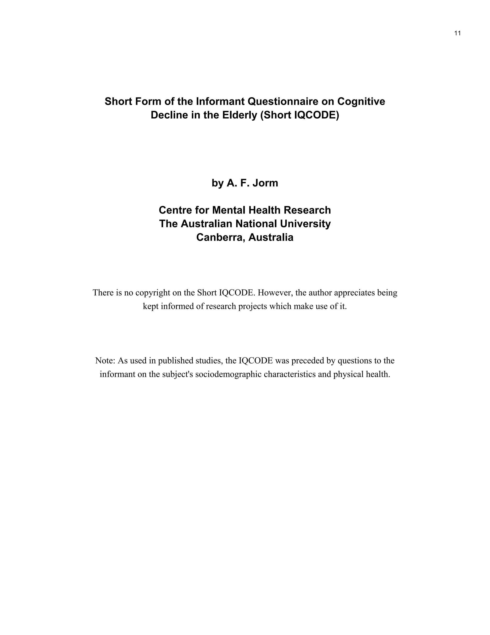 Short Form of the Informant Questionnaire on Cognitive
Decline in the Elderly (Short IQCODE)
by A. F. Jorm
Centre for Mental Health Research
The Australian National University
Canberra, Australia
There is no copyright on the Short IQCODE. However, the author appreciates being
kept informed of research projects which make use of it.
Note: As used in published studies, the IQCODE was preceded by questions to the
informant on the subject's sociodemographic characteristics and physical health.
11
1
 