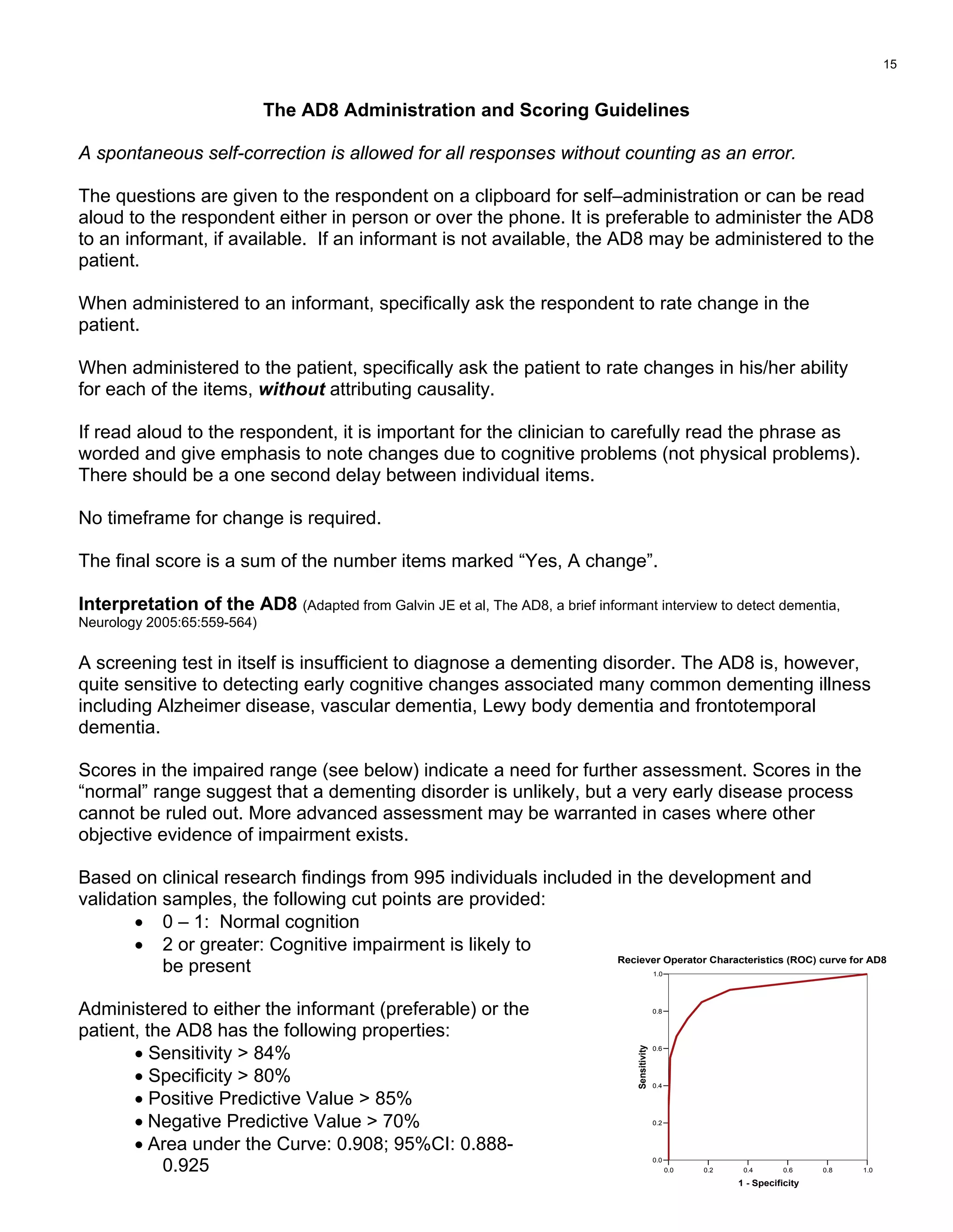 The AD8 Administration and Scoring Guidelines
A spontaneous self-correction is allowed for all responses without counting as an error.
The questions are given to the respondent on a clipboard for self–administration or can be read
aloud to the respondent either in person or over the phone. It is preferable to administer the AD8
to an informant, if available. If an informant is not available, the AD8 may be administered to the
patient.
When administered to an informant, specifically ask the respondent to rate change in the
patient.
When administered to the patient, specifically ask the patient to rate changes in his/her ability
for each of the items, without attributing causality.
If read aloud to the respondent, it is important for the clinician to carefully read the phrase as
worded and give emphasis to note changes due to cognitive problems (not physical problems).
There should be a one second delay between individual items.
No timeframe for change is required.
The final score is a sum of the number items marked “Yes, A change”.
Interpretation of the AD8 (Adapted from Galvin JE et al, The AD8, a brief informant interview to detect dementia,
Neurology 2005:65:559-564)
A screening test in itself is insufficient to diagnose a dementing disorder. The AD8 is, however,
quite sensitive to detecting early cognitive changes associated many common dementing illness
including Alzheimer disease, vascular dementia, Lewy body dementia and frontotemporal
dementia.
Scores in the impaired range (see below) indicate a need for further assessment. Scores in the
“normal” range suggest that a dementing disorder is unlikely, but a very early disease process
cannot be ruled out. More advanced assessment may be warranted in cases where other
objective evidence of impairment exists.
Based on clinical research findings from 995 individuals included in the development and
validation samples, the following cut points are provided:
• 0 – 1: Normal cognition
1.00.80.60.40.20.0
• 2 or greater: Cognitive impairment is likely to
be present
1 - Specificity
1.0
0.8
0.6
0.4
0.2
0.0
Sensitivity
Reciever Operator Characteristics (ROC) curve for AD8
Administered to either the informant (preferable) or the
patient, the AD8 has the following properties:
• Sensitivity  84%
• Specificity  80%
• Positive Predictive Value  85%
• Negative Predictive Value  70%
• Area under the Curve: 0.908; 95%CI: 0.888-
0.925
15
 