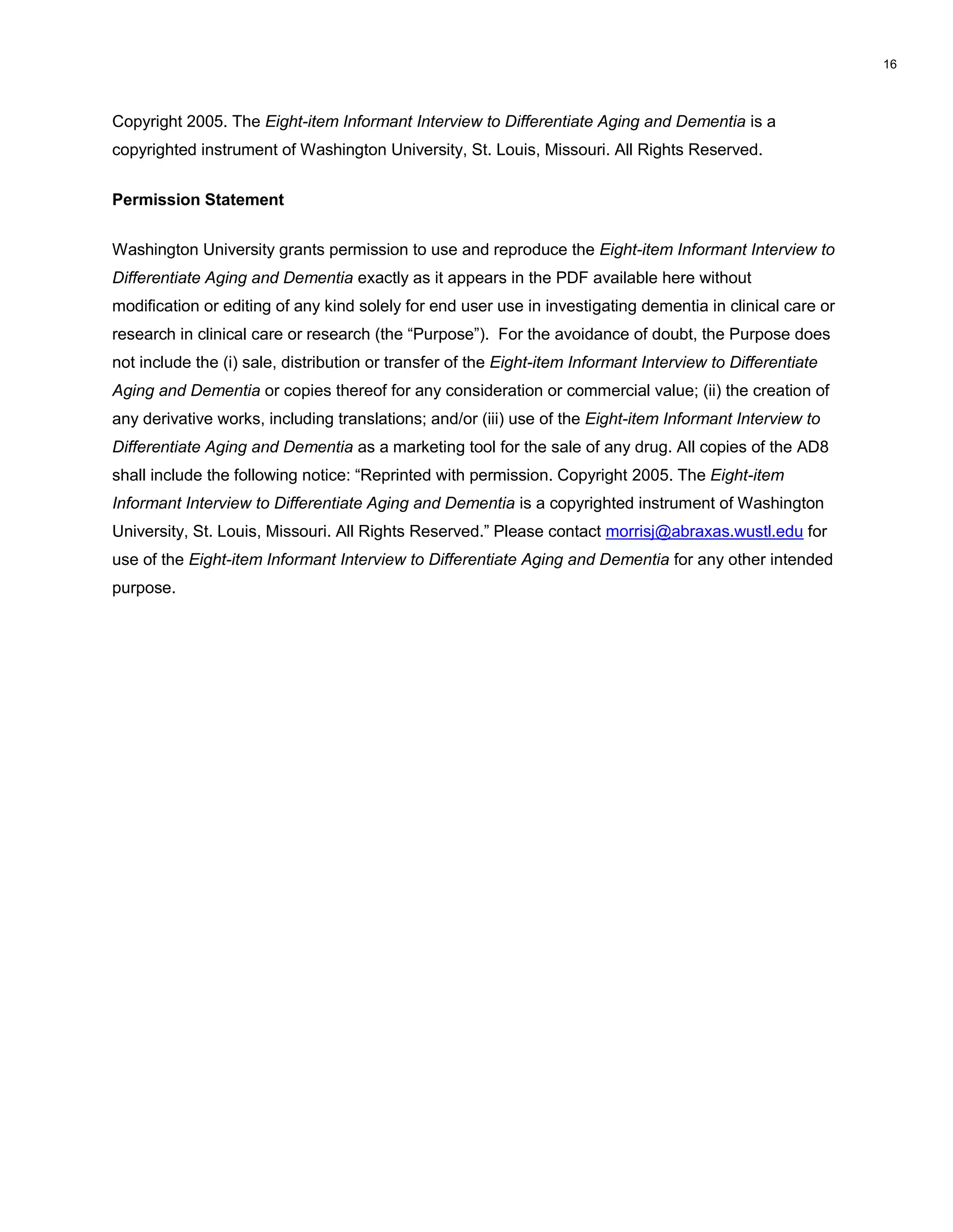 Copyright 2005. The Eight-item Informant Interview to Differentiate Aging and Dementia is a
copyrighted instrument of Washington University, St. Louis, Missouri. All Rights Reserved.
Permission Statement
Washington University grants permission to use and reproduce the Eight-item Informant Interview to
Differentiate Aging and Dementia exactly as it appears in the PDF available here without
modification or editing of any kind solely for end user use in investigating dementia in clinical care or
research in clinical care or research (the “Purpose”). For the avoidance of doubt, the Purpose does
not include the (i) sale, distribution or transfer of the Eight-item Informant Interview to Differentiate
Aging and Dementia or copies thereof for any consideration or commercial value; (ii) the creation of
any derivative works, including translations; and/or (iii) use of the Eight-item Informant Interview to
Differentiate Aging and Dementia as a marketing tool for the sale of any drug. All copies of the AD8
shall include the following notice: “Reprinted with permission. Copyright 2005. The Eight-item
Informant Interview to Differentiate Aging and Dementia is a copyrighted instrument of Washington
University, St. Louis, Missouri. All Rights Reserved.” Please contact morrisj@abraxas.wustl.edu for
use of the Eight-item Informant Interview to Differentiate Aging and Dementia for any other intended
purpose.
16
 