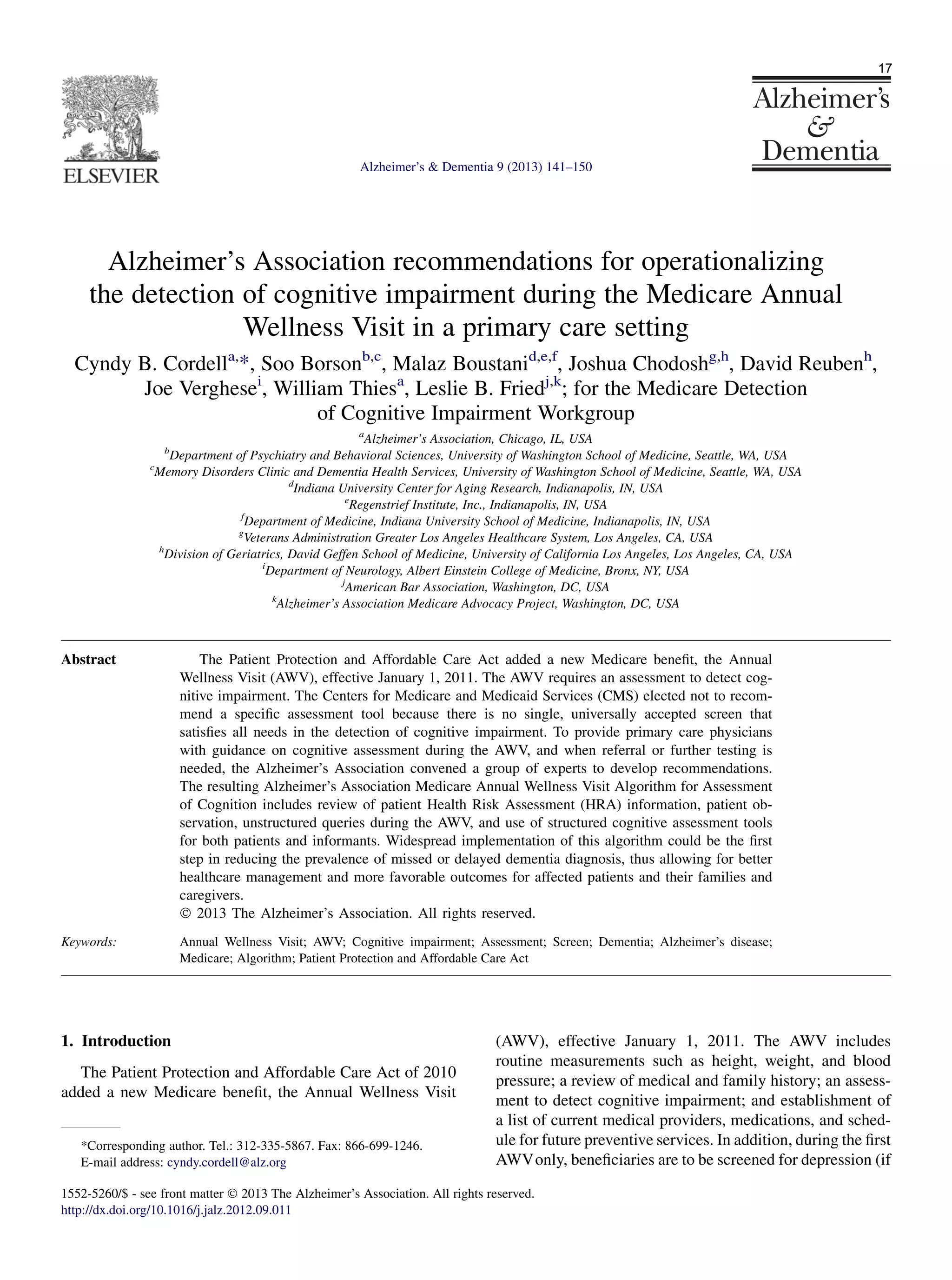 Alzheimer’s Association recommendations for operationalizing
the detection of cognitive impairment during the Medicare Annual
Wellness Visit in a primary care setting
Cyndy B. Cordella,
*, Soo Borsonb,c
, Malaz Boustanid,e,f
, Joshua Chodoshg,h
, David Reubenh
,
Joe Verghesei
, William Thiesa
, Leslie B. Friedj,k
; for the Medicare Detection
of Cognitive Impairment Workgroup
a
Alzheimer’s Association, Chicago, IL, USA
b
Department of Psychiatry and Behavioral Sciences, University of Washington School of Medicine, Seattle, WA, USA
c
Memory Disorders Clinic and Dementia Health Services, University of Washington School of Medicine, Seattle, WA, USA
d
Indiana University Center for Aging Research, Indianapolis, IN, USA
e
Regenstrief Institute, Inc., Indianapolis, IN, USA
f
Department of Medicine, Indiana University School of Medicine, Indianapolis, IN, USA
g
Veterans Administration Greater Los Angeles Healthcare System, Los Angeles, CA, USA
h
Division of Geriatrics, David Geffen School of Medicine, University of California Los Angeles, Los Angeles, CA, USA
i
Department of Neurology, Albert Einstein College of Medicine, Bronx, NY, USA
j
American Bar Association, Washington, DC, USA
k
Alzheimer’s Association Medicare Advocacy Project, Washington, DC, USA
Abstract The Patient Protection and Affordable Care Act added a new Medicare beneﬁt, the Annual
Wellness Visit (AWV), effective January 1, 2011. The AWV requires an assessment to detect cog-
nitive impairment. The Centers for Medicare and Medicaid Services (CMS) elected not to recom-
mend a speciﬁc assessment tool because there is no single, universally accepted screen that
satisﬁes all needs in the detection of cognitive impairment. To provide primary care physicians
with guidance on cognitive assessment during the AWV, and when referral or further testing is
needed, the Alzheimer’s Association convened a group of experts to develop recommendations.
The resulting Alzheimer’s Association Medicare Annual Wellness Visit Algorithm for Assessment
of Cognition includes review of patient Health Risk Assessment (HRA) information, patient ob-
servation, unstructured queries during the AWV, and use of structured cognitive assessment tools
for both patients and informants. Widespread implementation of this algorithm could be the ﬁrst
step in reducing the prevalence of missed or delayed dementia diagnosis, thus allowing for better
healthcare management and more favorable outcomes for affected patients and their families and
caregivers.
Ó 2013 The Alzheimer’s Association. All rights reserved.
Keywords: Annual Wellness Visit; AWV; Cognitive impairment; Assessment; Screen; Dementia; Alzheimer’s disease;
Medicare; Algorithm; Patient Protection and Affordable Care Act
1. Introduction
The Patient Protection and Affordable Care Act of 2010
added a new Medicare beneﬁt, the Annual Wellness Visit
(AWV), effective January 1, 2011. The AWV includes
routine measurements such as height, weight, and blood
pressure; a review of medical and family history; an assess-
ment to detect cognitive impairment; and establishment of
a list of current medical providers, medications, and sched-
ule for future preventive services. In addition, during the ﬁrst
AWVonly, beneﬁciaries are to be screened for depression (if
*Corresponding author. Tel.: 312-335-5867. Fax: 866-699-1246.
E-mail address: cyndy.cordell@alz.org
1552-5260/$ - see front matter Ó 2013 The Alzheimer’s Association. All rights reserved.
http://dx.doi.org/10.1016/j.jalz.2012.09.011
Alzheimer’s  Dementia 9 (2013) 141–150
17
 