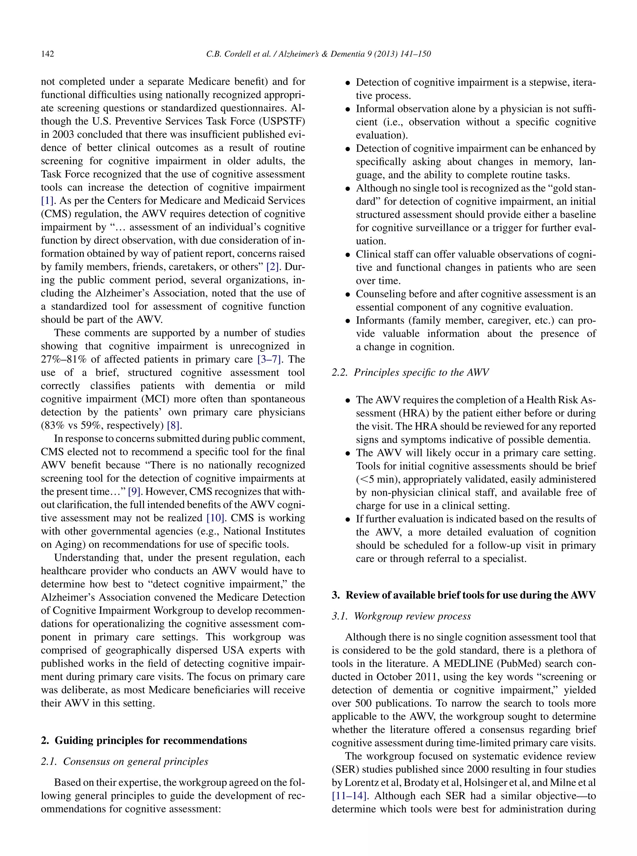 not completed under a separate Medicare beneﬁt) and for
functional difﬁculties using nationally recognized appropri-
ate screening questions or standardized questionnaires. Al-
though the U.S. Preventive Services Task Force (USPSTF)
in 2003 concluded that there was insufﬁcient published evi-
dence of better clinical outcomes as a result of routine
screening for cognitive impairment in older adults, the
Task Force recognized that the use of cognitive assessment
tools can increase the detection of cognitive impairment
[1]. As per the Centers for Medicare and Medicaid Services
(CMS) regulation, the AWV requires detection of cognitive
impairment by “. assessment of an individual’s cognitive
function by direct observation, with due consideration of in-
formation obtained by way of patient report, concerns raised
by family members, friends, caretakers, or others” [2]. Dur-
ing the public comment period, several organizations, in-
cluding the Alzheimer’s Association, noted that the use of
a standardized tool for assessment of cognitive function
should be part of the AWV.
These comments are supported by a number of studies
showing that cognitive impairment is unrecognized in
27%–81% of affected patients in primary care [3–7]. The
use of a brief, structured cognitive assessment tool
correctly classiﬁes patients with dementia or mild
cognitive impairment (MCI) more often than spontaneous
detection by the patients’ own primary care physicians
(83% vs 59%, respectively) [8].
In response to concerns submitted during public comment,
CMS elected not to recommend a speciﬁc tool for the ﬁnal
AWV beneﬁt because “There is no nationally recognized
screening tool for the detection of cognitive impairments at
the present time.” [9]. However, CMS recognizes that with-
out clariﬁcation, the full intended beneﬁts of the AWV cogni-
tive assessment may not be realized [10]. CMS is working
with other governmental agencies (e.g., National Institutes
on Aging) on recommendations for use of speciﬁc tools.
Understanding that, under the present regulation, each
healthcare provider who conducts an AWV would have to
determine how best to “detect cognitive impairment,” the
Alzheimer’s Association convened the Medicare Detection
of Cognitive Impairment Workgroup to develop recommen-
dations for operationalizing the cognitive assessment com-
ponent in primary care settings. This workgroup was
comprised of geographically dispersed USA experts with
published works in the ﬁeld of detecting cognitive impair-
ment during primary care visits. The focus on primary care
was deliberate, as most Medicare beneﬁciaries will receive
their AWV in this setting.
2. Guiding principles for recommendations
2.1. Consensus on general principles
Based on their expertise, the workgroup agreed on the fol-
lowing general principles to guide the development of rec-
ommendations for cognitive assessment:
 Detection of cognitive impairment is a stepwise, itera-
tive process.
 Informal observation alone by a physician is not sufﬁ-
cient (i.e., observation without a speciﬁc cognitive
evaluation).
 Detection of cognitive impairment can be enhanced by
speciﬁcally asking about changes in memory, lan-
guage, and the ability to complete routine tasks.
 Although no single tool is recognized as the “gold stan-
dard” for detection of cognitive impairment, an initial
structured assessment should provide either a baseline
for cognitive surveillance or a trigger for further eval-
uation.
 Clinical staff can offer valuable observations of cogni-
tive and functional changes in patients who are seen
over time.
 Counseling before and after cognitive assessment is an
essential component of any cognitive evaluation.
 Informants (family member, caregiver, etc.) can pro-
vide valuable information about the presence of
a change in cognition.
2.2. Principles speciﬁc to the AWV
 The AWV requires the completion of a Health Risk As-
sessment (HRA) by the patient either before or during
the visit. The HRA should be reviewed for any reported
signs and symptoms indicative of possible dementia.
 The AWV will likely occur in a primary care setting.
Tools for initial cognitive assessments should be brief
(,5 min), appropriately validated, easily administered
by non-physician clinical staff, and available free of
charge for use in a clinical setting.
 If further evaluation is indicated based on the results of
the AWV, a more detailed evaluation of cognition
should be scheduled for a follow-up visit in primary
care or through referral to a specialist.
3. Review of available brief tools for use during the AWV
3.1. Workgroup review process
Although there is no single cognition assessment tool that
is considered to be the gold standard, there is a plethora of
tools in the literature. A MEDLINE (PubMed) search con-
ducted in October 2011, using the key words “screening or
detection of dementia or cognitive impairment,” yielded
over 500 publications. To narrow the search to tools more
applicable to the AWV, the workgroup sought to determine
whether the literature offered a consensus regarding brief
cognitive assessment during time-limited primary care visits.
The workgroup focused on systematic evidence review
(SER) studies published since 2000 resulting in four studies
by Lorentz et al, Brodaty et al, Holsinger et al, and Milne et al
[11–14]. Although each SER had a similar objective—to
determine which tools were best for administration during
C.B. Cordell et al. / Alzheimer’s  Dementia 9 (2013) 141–150142
 