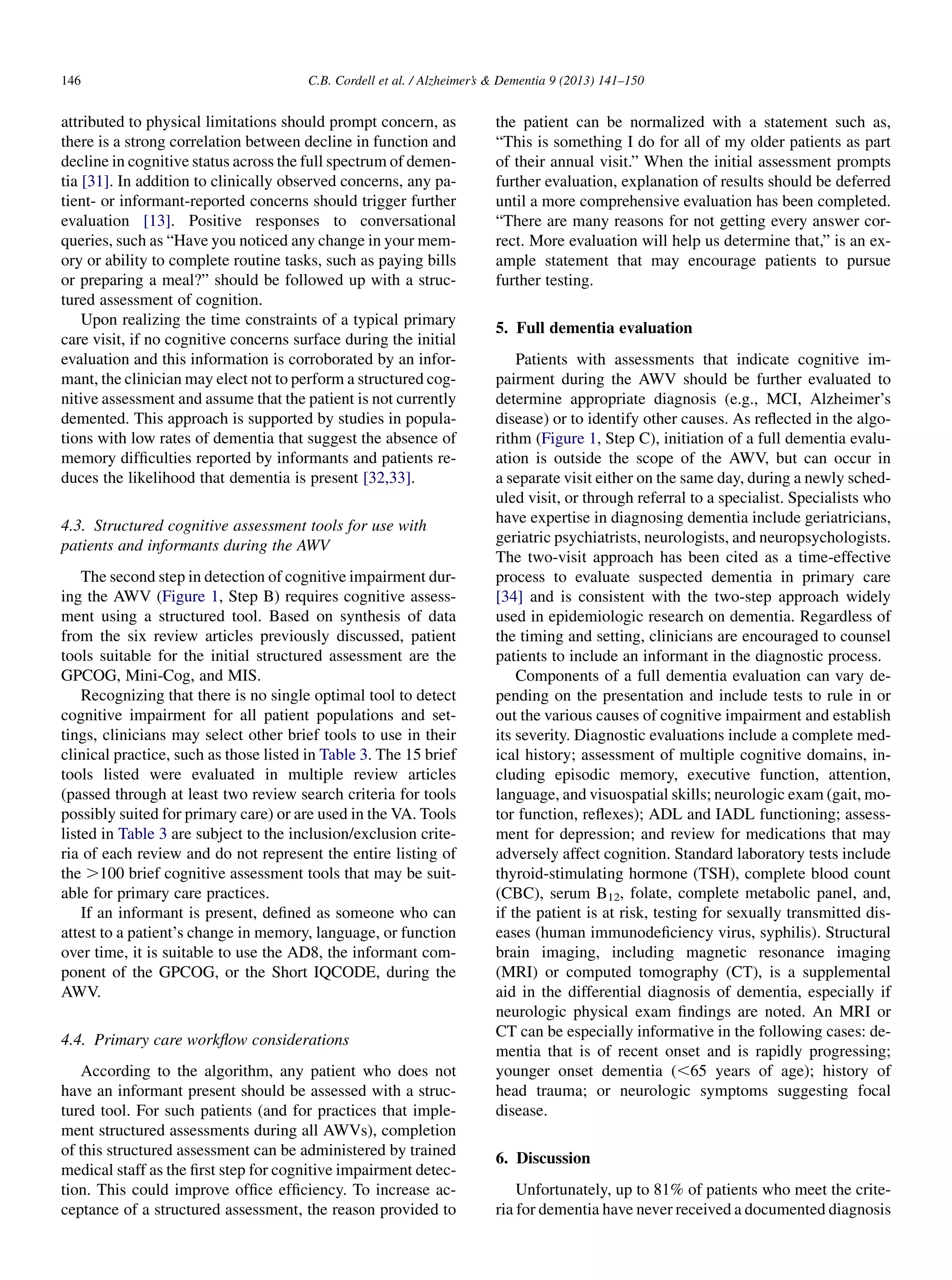 attributed to physical limitations should prompt concern, as
there is a strong correlation between decline in function and
decline in cognitive status across the full spectrum of demen-
tia [31]. In addition to clinically observed concerns, any pa-
tient- or informant-reported concerns should trigger further
evaluation [13]. Positive responses to conversational
queries, such as “Have you noticed any change in your mem-
ory or ability to complete routine tasks, such as paying bills
or preparing a meal?” should be followed up with a struc-
tured assessment of cognition.
Upon realizing the time constraints of a typical primary
care visit, if no cognitive concerns surface during the initial
evaluation and this information is corroborated by an infor-
mant, the clinician may elect not to perform a structured cog-
nitive assessment and assume that the patient is not currently
demented. This approach is supported by studies in popula-
tions with low rates of dementia that suggest the absence of
memory difﬁculties reported by informants and patients re-
duces the likelihood that dementia is present [32,33].
4.3. Structured cognitive assessment tools for use with
patients and informants during the AWV
The second step in detection of cognitive impairment dur-
ing the AWV (Figure 1, Step B) requires cognitive assess-
ment using a structured tool. Based on synthesis of data
from the six review articles previously discussed, patient
tools suitable for the initial structured assessment are the
GPCOG, Mini-Cog, and MIS.
Recognizing that there is no single optimal tool to detect
cognitive impairment for all patient populations and set-
tings, clinicians may select other brief tools to use in their
clinical practice, such as those listed in Table 3. The 15 brief
tools listed were evaluated in multiple review articles
(passed through at least two review search criteria for tools
possibly suited for primary care) or are used in the VA. Tools
listed in Table 3 are subject to the inclusion/exclusion crite-
ria of each review and do not represent the entire listing of
the .100 brief cognitive assessment tools that may be suit-
able for primary care practices.
If an informant is present, deﬁned as someone who can
attest to a patient’s change in memory, language, or function
over time, it is suitable to use the AD8, the informant com-
ponent of the GPCOG, or the Short IQCODE, during the
AWV.
4.4. Primary care workﬂow considerations
According to the algorithm, any patient who does not
have an informant present should be assessed with a struc-
tured tool. For such patients (and for practices that imple-
ment structured assessments during all AWVs), completion
of this structured assessment can be administered by trained
medical staff as the ﬁrst step for cognitive impairment detec-
tion. This could improve ofﬁce efﬁciency. To increase ac-
ceptance of a structured assessment, the reason provided to
the patient can be normalized with a statement such as,
“This is something I do for all of my older patients as part
of their annual visit.” When the initial assessment prompts
further evaluation, explanation of results should be deferred
until a more comprehensive evaluation has been completed.
“There are many reasons for not getting every answer cor-
rect. More evaluation will help us determine that,” is an ex-
ample statement that may encourage patients to pursue
further testing.
5. Full dementia evaluation
Patients with assessments that indicate cognitive im-
pairment during the AWV should be further evaluated to
determine appropriate diagnosis (e.g., MCI, Alzheimer’s
disease) or to identify other causes. As reﬂected in the algo-
rithm (Figure 1, Step C), initiation of a full dementia evalu-
ation is outside the scope of the AWV, but can occur in
a separate visit either on the same day, during a newly sched-
uled visit, or through referral to a specialist. Specialists who
have expertise in diagnosing dementia include geriatricians,
geriatric psychiatrists, neurologists, and neuropsychologists.
The two-visit approach has been cited as a time-effective
process to evaluate suspected dementia in primary care
[34] and is consistent with the two-step approach widely
used in epidemiologic research on dementia. Regardless of
the timing and setting, clinicians are encouraged to counsel
patients to include an informant in the diagnostic process.
Components of a full dementia evaluation can vary de-
pending on the presentation and include tests to rule in or
out the various causes of cognitive impairment and establish
its severity. Diagnostic evaluations include a complete med-
ical history; assessment of multiple cognitive domains, in-
cluding episodic memory, executive function, attention,
language, and visuospatial skills; neurologic exam (gait, mo-
tor function, reﬂexes); ADL and IADL functioning; assess-
ment for depression; and review for medications that may
adversely affect cognition. Standard laboratory tests include
thyroid-stimulating hormone (TSH), complete blood count
(CBC), serum B12, folate, complete metabolic panel, and,
if the patient is at risk, testing for sexually transmitted dis-
eases (human immunodeﬁciency virus, syphilis). Structural
brain imaging, including magnetic resonance imaging
(MRI) or computed tomography (CT), is a supplemental
aid in the differential diagnosis of dementia, especially if
neurologic physical exam ﬁndings are noted. An MRI or
CT can be especially informative in the following cases: de-
mentia that is of recent onset and is rapidly progressing;
younger onset dementia (,65 years of age); history of
head trauma; or neurologic symptoms suggesting focal
disease.
6. Discussion
Unfortunately, up to 81% of patients who meet the crite-
ria for dementia have never received a documented diagnosis
C.B. Cordell et al. / Alzheimer’s  Dementia 9 (2013) 141–150146
 