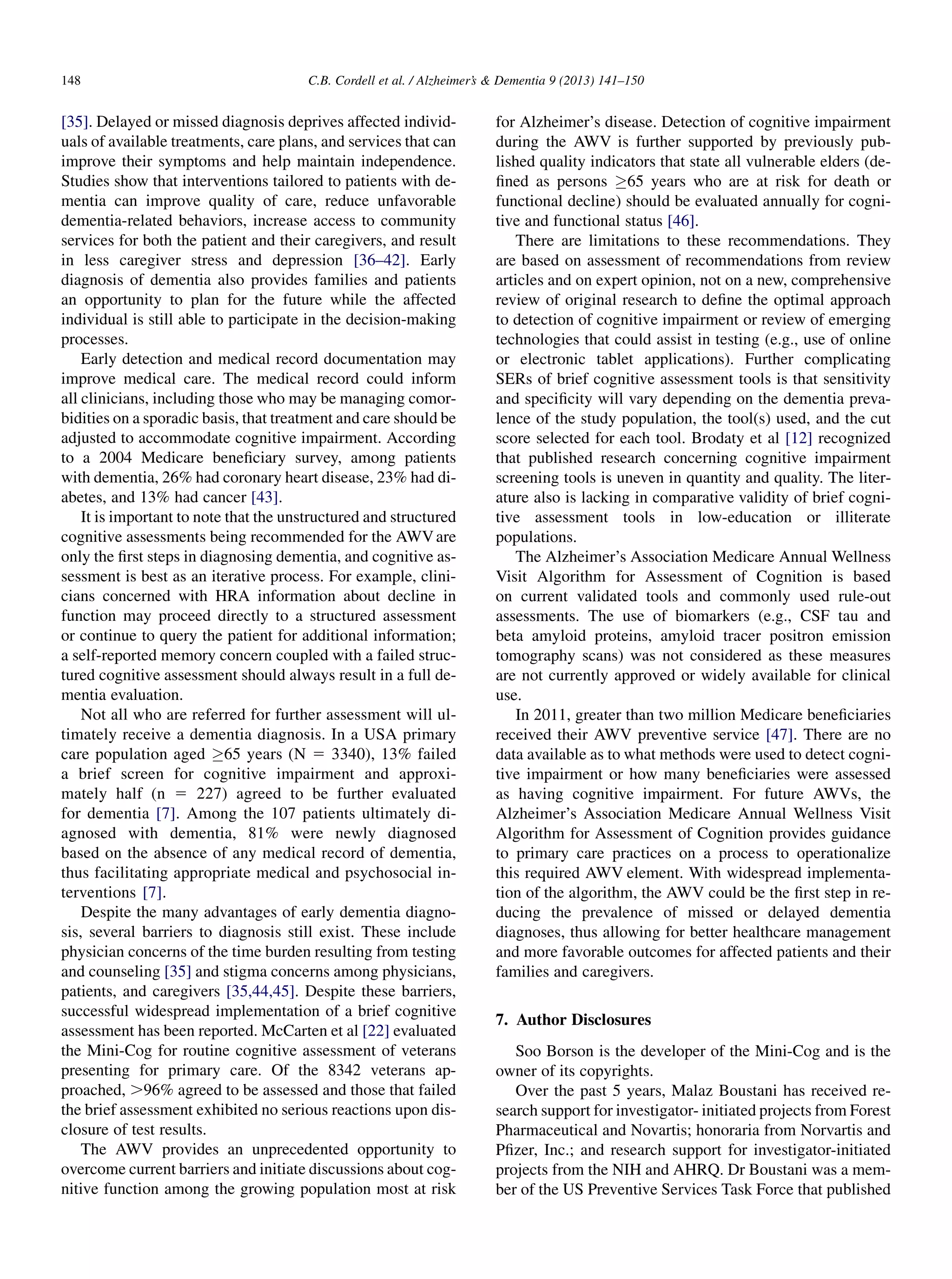 [35]. Delayed or missed diagnosis deprives affected individ-
uals of available treatments, care plans, and services that can
improve their symptoms and help maintain independence.
Studies show that interventions tailored to patients with de-
mentia can improve quality of care, reduce unfavorable
dementia-related behaviors, increase access to community
services for both the patient and their caregivers, and result
in less caregiver stress and depression [36–42]. Early
diagnosis of dementia also provides families and patients
an opportunity to plan for the future while the affected
individual is still able to participate in the decision-making
processes.
Early detection and medical record documentation may
improve medical care. The medical record could inform
all clinicians, including those who may be managing comor-
bidities on a sporadic basis, that treatment and care should be
adjusted to accommodate cognitive impairment. According
to a 2004 Medicare beneﬁciary survey, among patients
with dementia, 26% had coronary heart disease, 23% had di-
abetes, and 13% had cancer [43].
It is important to note that the unstructured and structured
cognitive assessments being recommended for the AWVare
only the ﬁrst steps in diagnosing dementia, and cognitive as-
sessment is best as an iterative process. For example, clini-
cians concerned with HRA information about decline in
function may proceed directly to a structured assessment
or continue to query the patient for additional information;
a self-reported memory concern coupled with a failed struc-
tured cognitive assessment should always result in a full de-
mentia evaluation.
Not all who are referred for further assessment will ul-
timately receive a dementia diagnosis. In a USA primary
care population aged 65 years (N 5 3340), 13% failed
a brief screen for cognitive impairment and approxi-
mately half (n 5 227) agreed to be further evaluated
for dementia [7]. Among the 107 patients ultimately di-
agnosed with dementia, 81% were newly diagnosed
based on the absence of any medical record of dementia,
thus facilitating appropriate medical and psychosocial in-
terventions [7].
Despite the many advantages of early dementia diagno-
sis, several barriers to diagnosis still exist. These include
physician concerns of the time burden resulting from testing
and counseling [35] and stigma concerns among physicians,
patients, and caregivers [35,44,45]. Despite these barriers,
successful widespread implementation of a brief cognitive
assessment has been reported. McCarten et al [22] evaluated
the Mini-Cog for routine cognitive assessment of veterans
presenting for primary care. Of the 8342 veterans ap-
proached, .96% agreed to be assessed and those that failed
the brief assessment exhibited no serious reactions upon dis-
closure of test results.
The AWV provides an unprecedented opportunity to
overcome current barriers and initiate discussions about cog-
nitive function among the growing population most at risk
for Alzheimer’s disease. Detection of cognitive impairment
during the AWV is further supported by previously pub-
lished quality indicators that state all vulnerable elders (de-
ﬁned as persons 65 years who are at risk for death or
functional decline) should be evaluated annually for cogni-
tive and functional status [46].
There are limitations to these recommendations. They
are based on assessment of recommendations from review
articles and on expert opinion, not on a new, comprehensive
review of original research to deﬁne the optimal approach
to detection of cognitive impairment or review of emerging
technologies that could assist in testing (e.g., use of online
or electronic tablet applications). Further complicating
SERs of brief cognitive assessment tools is that sensitivity
and speciﬁcity will vary depending on the dementia preva-
lence of the study population, the tool(s) used, and the cut
score selected for each tool. Brodaty et al [12] recognized
that published research concerning cognitive impairment
screening tools is uneven in quantity and quality. The liter-
ature also is lacking in comparative validity of brief cogni-
tive assessment tools in low-education or illiterate
populations.
The Alzheimer’s Association Medicare Annual Wellness
Visit Algorithm for Assessment of Cognition is based
on current validated tools and commonly used rule-out
assessments. The use of biomarkers (e.g., CSF tau and
beta amyloid proteins, amyloid tracer positron emission
tomography scans) was not considered as these measures
are not currently approved or widely available for clinical
use.
In 2011, greater than two million Medicare beneﬁciaries
received their AWV preventive service [47]. There are no
data available as to what methods were used to detect cogni-
tive impairment or how many beneﬁciaries were assessed
as having cognitive impairment. For future AWVs, the
Alzheimer’s Association Medicare Annual Wellness Visit
Algorithm for Assessment of Cognition provides guidance
to primary care practices on a process to operationalize
this required AWV element. With widespread implementa-
tion of the algorithm, the AWV could be the ﬁrst step in re-
ducing the prevalence of missed or delayed dementia
diagnoses, thus allowing for better healthcare management
and more favorable outcomes for affected patients and their
families and caregivers.
7. Author Disclosures
Soo Borson is the developer of the Mini-Cog and is the
owner of its copyrights.
Over the past 5 years, Malaz Boustani has received re-
search support for investigator- initiated projects from Forest
Pharmaceutical and Novartis; honoraria from Norvartis and
Pﬁzer, Inc.; and research support for investigator-initiated
projects from the NIH and AHRQ. Dr Boustani was a mem-
ber of the US Preventive Services Task Force that published
C.B. Cordell et al. / Alzheimer’s  Dementia 9 (2013) 141–150148
 