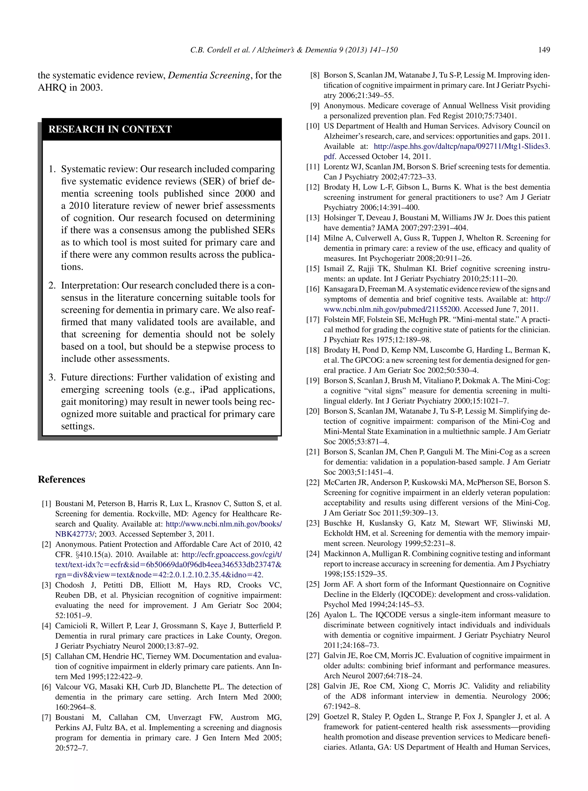 the systematic evidence review, Dementia Screening, for the
AHRQ in 2003.
RESEARCH IN CONTEXT
1. Systematic review: Our research included comparing
ﬁve systematic evidence reviews (SER) of brief de-
mentia screening tools published since 2000 and
a 2010 literature review of newer brief assessments
of cognition. Our research focused on determining
if there was a consensus among the published SERs
as to which tool is most suited for primary care and
if there were any common results across the publica-
tions.
2. Interpretation: Our research concluded there is a con-
sensus in the literature concerning suitable tools for
screening for dementia in primary care. We also reaf-
ﬁrmed that many validated tools are available, and
that screening for dementia should not be solely
based on a tool, but should be a stepwise process to
include other assessments.
3. Future directions: Further validation of existing and
emerging screening tools (e.g., iPad applications,
gait monitoring) may result in newer tools being rec-
ognized more suitable and practical for primary care
settings.
References
[1] Boustani M, Peterson B, Harris R, Lux L, Krasnov C, Sutton S, et al.
Screening for dementia. Rockville, MD: Agency for Healthcare Re-
search and Quality. Available at: http://www.ncbi.nlm.nih.gov/books/
NBK42773/; 2003. Accessed September 3, 2011.
[2] Anonymous. Patient Protection and Affordable Care Act of 2010, 42
CFR. x410.15(a). 2010. Available at: http://ecfr.gpoaccess.gov/cgi/t/
text/text-idx?c5ecfrsid56b50669da0f96db4eea346533db23747
rgn5div8view5textnode542:2.0.1.2.10.2.35.4idno542.
[3] Chodosh J, Petitti DB, Elliott M, Hays RD, Crooks VC,
Reuben DB, et al. Physician recognition of cognitive impairment:
evaluating the need for improvement. J Am Geriatr Soc 2004;
52:1051–9.
[4] Camicioli R, Willert P, Lear J, Grossmann S, Kaye J, Butterﬁeld P.
Dementia in rural primary care practices in Lake County, Oregon.
J Geriatr Psychiatry Neurol 2000;13:87–92.
[5] Callahan CM, Hendrie HC, Tierney WM. Documentation and evalua-
tion of cognitive impairment in elderly primary care patients. Ann In-
tern Med 1995;122:422–9.
[6] Valcour VG, Masaki KH, Curb JD, Blanchette PL. The detection of
dementia in the primary care setting. Arch Intern Med 2000;
160:2964–8.
[7] Boustani M, Callahan CM, Unverzagt FW, Austrom MG,
Perkins AJ, Fultz BA, et al. Implementing a screening and diagnosis
program for dementia in primary care. J Gen Intern Med 2005;
20:572–7.
[8] Borson S, Scanlan JM, Watanabe J, Tu S-P, Lessig M. Improving iden-
tiﬁcation of cognitive impairment in primary care. Int J Geriatr Psychi-
atry 2006;21:349–55.
[9] Anonymous. Medicare coverage of Annual Wellness Visit providing
a personalized prevention plan. Fed Regist 2010;75:73401.
[10] US Department of Health and Human Services. Advisory Council on
Alzheimer’s research, care, and services: opportunities and gaps. 2011.
Available at: http://aspe.hhs.gov/daltcp/napa/092711/Mtg1-Slides3.
pdf. Accessed October 14, 2011.
[11] Lorentz WJ, Scanlan JM, Borson S. Brief screening tests for dementia.
Can J Psychiatry 2002;47:723–33.
[12] Brodaty H, Low L-F, Gibson L, Burns K. What is the best dementia
screening instrument for general practitioners to use? Am J Geriatr
Psychiatry 2006;14:391–400.
[13] Holsinger T, Deveau J, Boustani M, Williams JW Jr. Does this patient
have dementia? JAMA 2007;297:2391–404.
[14] Milne A, Culverwell A, Guss R, Tuppen J, Whelton R. Screening for
dementia in primary care: a review of the use, efﬁcacy and quality of
measures. Int Psychogeriatr 2008;20:911–26.
[15] Ismail Z, Rajji TK, Shulman KI. Brief cognitive screening instru-
ments: an update. Int J Geriatr Psychiatry 2010;25:111–20.
[16] KansagaraD,FreemanM.Asystematicevidencereviewofthesignsand
symptoms of dementia and brief cognitive tests. Available at: http://
www.ncbi.nlm.nih.gov/pubmed/21155200. Accessed June 7, 2011.
[17] Folstein MF, Folstein SE, McHugh PR. “Mini-mental state.” A practi-
cal method for grading the cognitive state of patients for the clinician.
J Psychiatr Res 1975;12:189–98.
[18] Brodaty H, Pond D, Kemp NM, Luscombe G, Harding L, Berman K,
et al. The GPCOG: a new screening test for dementia designed for gen-
eral practice. J Am Geriatr Soc 2002;50:530–4.
[19] Borson S, Scanlan J, Brush M, Vitaliano P, Dokmak A. The Mini-Cog:
a cognitive “vital signs” measure for dementia screening in multi-
lingual elderly. Int J Geriatr Psychiatry 2000;15:1021–7.
[20] Borson S, Scanlan JM, Watanabe J, Tu S-P, Lessig M. Simplifying de-
tection of cognitive impairment: comparison of the Mini-Cog and
Mini-Mental State Examination in a multiethnic sample. J Am Geriatr
Soc 2005;53:871–4.
[21] Borson S, Scanlan JM, Chen P, Ganguli M. The Mini-Cog as a screen
for dementia: validation in a population-based sample. J Am Geriatr
Soc 2003;51:1451–4.
[22] McCarten JR, Anderson P, Kuskowski MA, McPherson SE, Borson S.
Screening for cognitive impairment in an elderly veteran population:
acceptability and results using different versions of the Mini-Cog.
J Am Geriatr Soc 2011;59:309–13.
[23] Buschke H, Kuslansky G, Katz M, Stewart WF, Sliwinski MJ,
Eckholdt HM, et al. Screening for dementia with the memory impair-
ment screen. Neurology 1999;52:231–8.
[24] Mackinnon A, Mulligan R. Combining cognitive testing and informant
report to increase accuracy in screening for dementia. Am J Psychiatry
1998;155:1529–35.
[25] Jorm AF. A short form of the Informant Questionnaire on Cognitive
Decline in the Elderly (IQCODE): development and cross-validation.
Psychol Med 1994;24:145–53.
[26] Ayalon L. The IQCODE versus a single-item informant measure to
discriminate between cognitively intact individuals and individuals
with dementia or cognitive impairment. J Geriatr Psychiatry Neurol
2011;24:168–73.
[27] Galvin JE, Roe CM, Morris JC. Evaluation of cognitive impairment in
older adults: combining brief informant and performance measures.
Arch Neurol 2007;64:718–24.
[28] Galvin JE, Roe CM, Xiong C, Morris JC. Validity and reliability
of the AD8 informant interview in dementia. Neurology 2006;
67:1942–8.
[29] Goetzel R, Staley P, Ogden L, Strange P, Fox J, Spangler J, et al. A
framework for patient-centered health risk assessments—providing
health promotion and disease prevention services to Medicare beneﬁ-
ciaries. Atlanta, GA: US Department of Health and Human Services,
C.B. Cordell et al. / Alzheimer’s  Dementia 9 (2013) 141–150 149
 