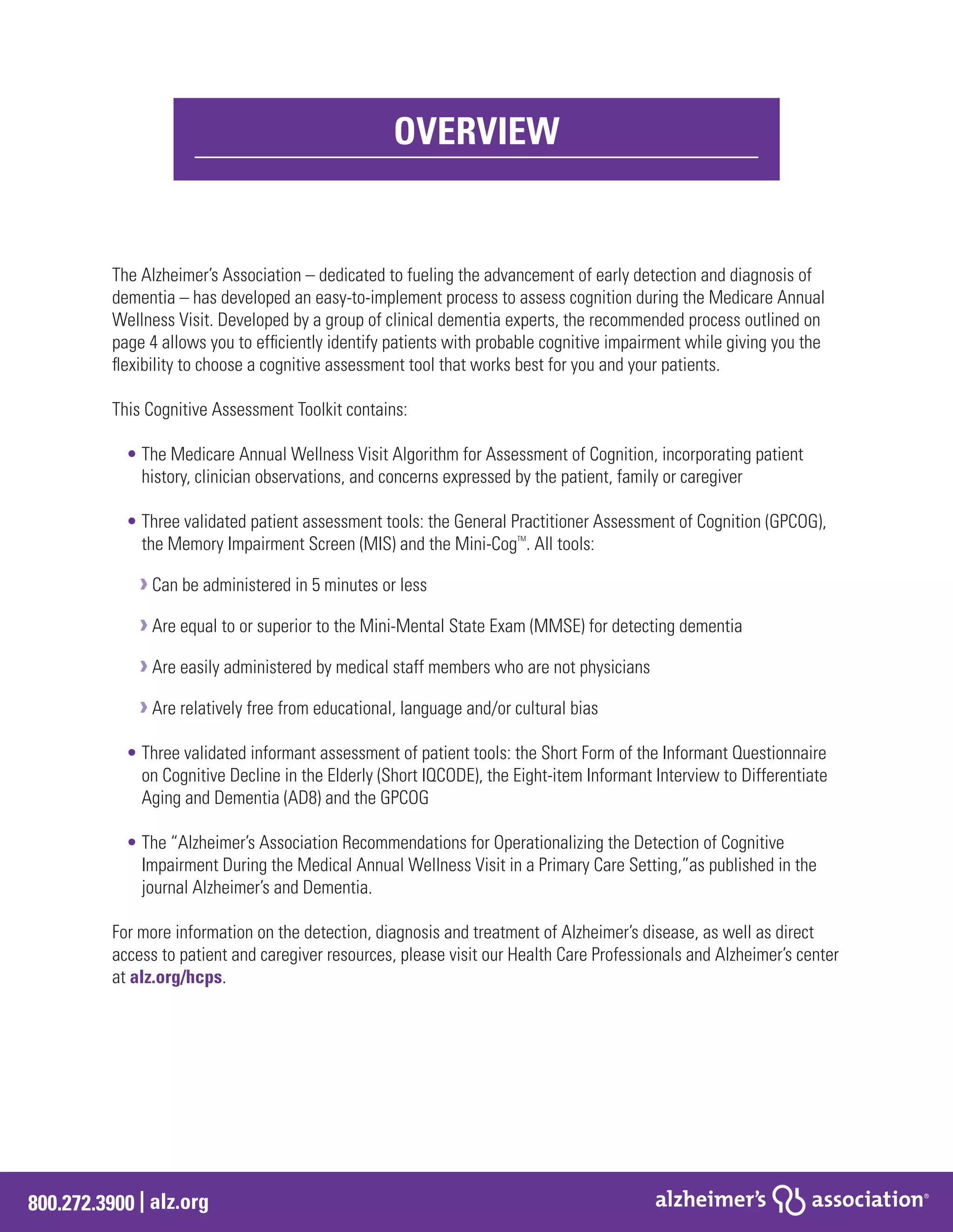 800.272.3900 | alz.org
The Alzheimer’s Association – dedicated to fueling the advancement of early detection and diagnosis of
dementia – has developed an easy-to-implement process to assess cognition during the Medicare Annual
Wellness Visit. Developed by a group of clinical dementia experts, the recommended process outlined on
page 4 allows you to efficiently identify patients with probable cognitive impairment while giving you the
flexibility to choose a cognitive assessment tool that works best for you and your patients.
This Cognitive Assessment Toolkit contains:
• The Medicare Annual Wellness Visit Algorithm for Assessment of Cognition, incorporating patient
history, clinician observations, and concerns expressed by the patient, family or caregiver
• Three validated patient assessment tools: the General Practitioner Assessment of Cognition (GPCOG),
the Memory Impairment Screen (MIS) and the Mini-CogTM
. All tools:
›Can be administered in 5 minutes or less
›Are equal to or superior to the Mini-Mental State Exam (MMSE) for detecting dementia
›Are easily administered by medical staff members who are not physicians
›Are relatively free from educational, language and/or cultural bias
• Three validated informant assessment of patient tools: the Short Form of the Informant Questionnaire
on Cognitive Decline in the Elderly (Short IQCODE), the Eight-item Informant Interview to Differentiate
Aging and Dementia (AD8) and the GPCOG
• The “Alzheimer’s Association Recommendations for Operationalizing the Detection of Cognitive
Impairment During the Medical Annual Wellness Visit in a Primary Care Setting,”as published in the
journal Alzheimer’s and Dementia.
For more information on the detection, diagnosis and treatment of Alzheimer’s disease, as well as direct
access to patient and caregiver resources, please visit our Health Care Professionals and Alzheimer’s center
at alz.org/hcps.
OVERVIEW
 