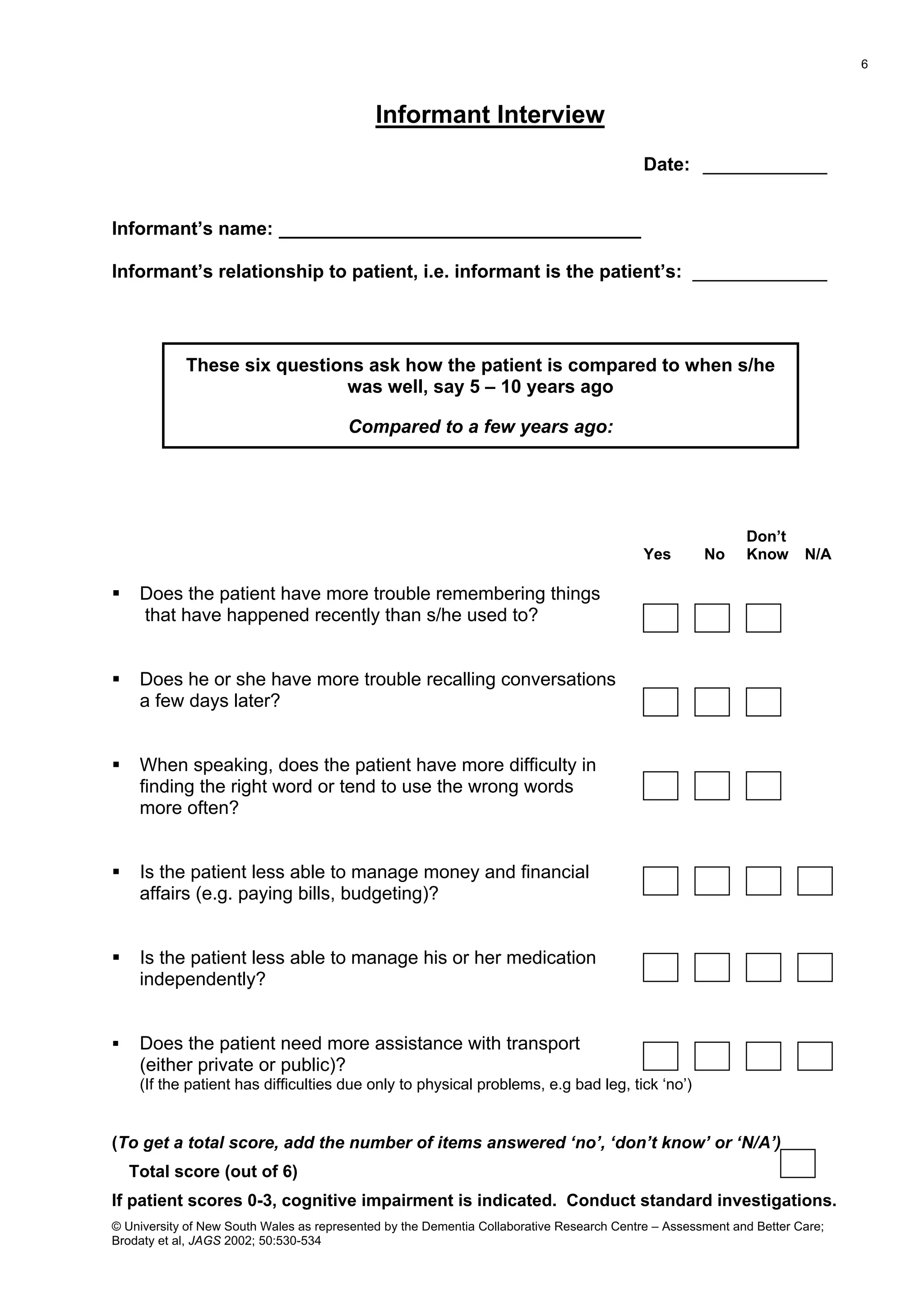 Informant Interview
Date: ____________
Informant’s name: ___________________________________
Informant’s relationship to patient, i.e. informant is the patient’s: _____________
These six questions ask how the patient is compared to when s/he
was well, say 5 – 10 years ago
Compared to a few years ago:
Don’t
Yes No Know N/A
 Does the patient have more trouble remembering things
that have happened recently than s/he used to?
 Does he or she have more trouble recalling conversations
a few days later?
 When speaking, does the patient have more difficulty in
finding the right word or tend to use the wrong words
more often?
 Is the patient less able to manage money and financial
affairs (e.g. paying bills, budgeting)?
 Is the patient less able to manage his or her medication
independently?
 Does the patient need more assistance with transport
(either private or public)?
(If the patient has difficulties due only to physical problems, e.g bad leg, tick ‘no’)
(To get a total score, add the number of items answered ‘no’, ‘don’t know’ or ‘N/A’)
Total score (out of 6)
If patient scores 0-3, cognitive impairment is indicated. Conduct standard investigations.
© University of New South Wales as represented by the Dementia Collaborative Research Centre – Assessment and Better Care;
Brodaty et al, JAGS 2002; 50:530-534
6
 