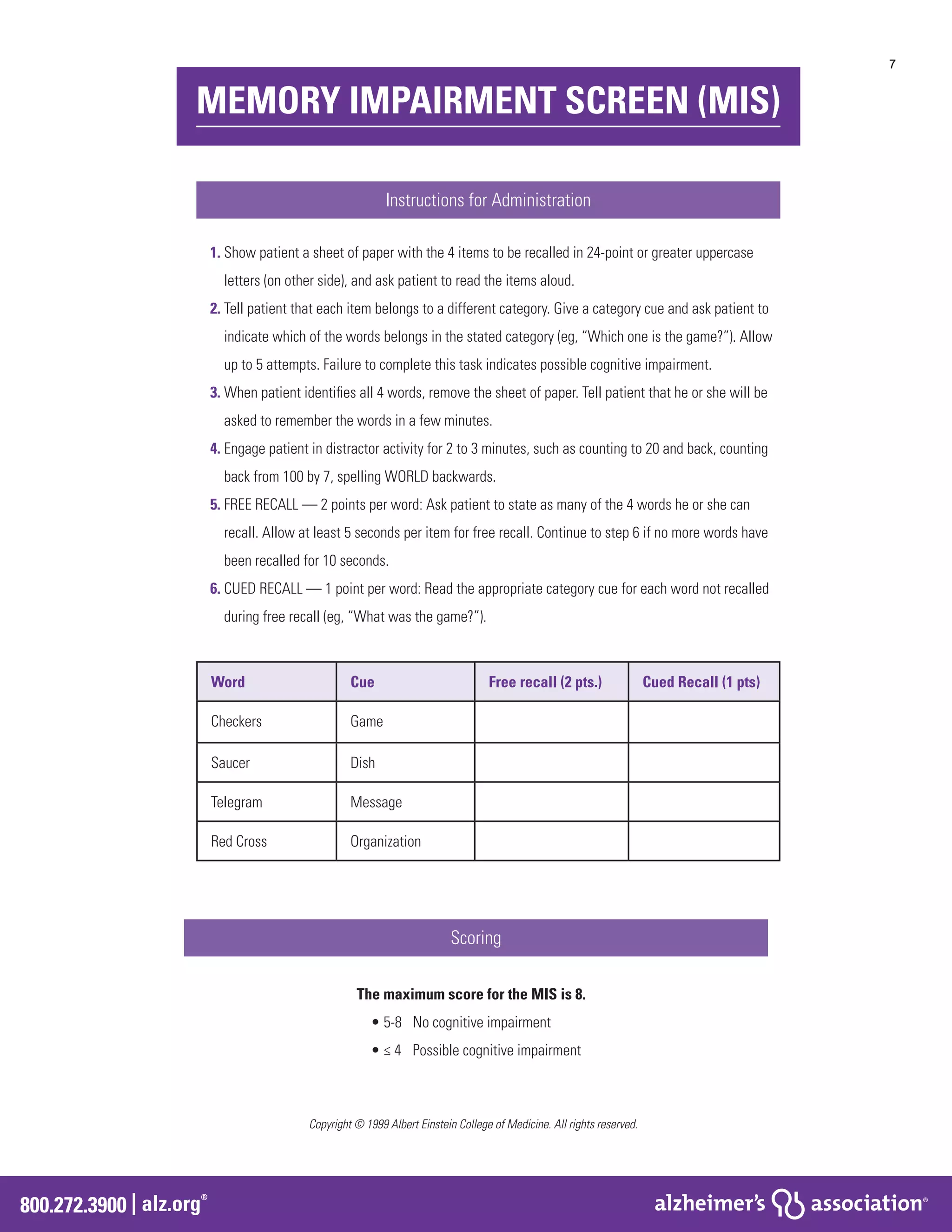 800.272.3900 | alz.org
®
MEMORY IMPAIRMENT SCREEN (MIS)
Instructions for Administration
Word Cue Free recall (2 pts.) Cued Recall (1 pts)
Checkers Game
Saucer Dish
Telegram Message
Red Cross Organization
Scoring
The maximum score for the MIS is 8.
• 5-8 	 No cognitive impairment
• ≤ 4	 Possible cognitive impairment
Copyright © 1999 Albert Einstein College of Medicine. All rights reserved.
1. Show patient a sheet of paper with the 4 items to be recalled in 24-point or greater uppercase
letters (on other side), and ask patient to read the items aloud.
2. Tell patient that each item belongs to a different category. Give a category cue and ask patient to
indicate which of the words belongs in the stated category (eg, “Which one is the game?”). Allow
up to 5 attempts. Failure to complete this task indicates possible cognitive impairment.
3. When patient identifies all 4 words, remove the sheet of paper. Tell patient that he or she will be
asked to remember the words in a few minutes.
4. Engage patient in distractor activity for 2 to 3 minutes, such as counting to 20 and back, counting
back from 100 by 7, spelling WORLD backwards.
5. FREE RECALL — 2 points per word: Ask patient to state as many of the 4 words he or she can
recall. Allow at least 5 seconds per item for free recall. Continue to step 6 if no more words have
been recalled for 10 seconds.
6. CUED RECALL — 1 point per word: Read the appropriate category cue for each word not recalled
during free recall (eg, “What was the game?”).
7
 