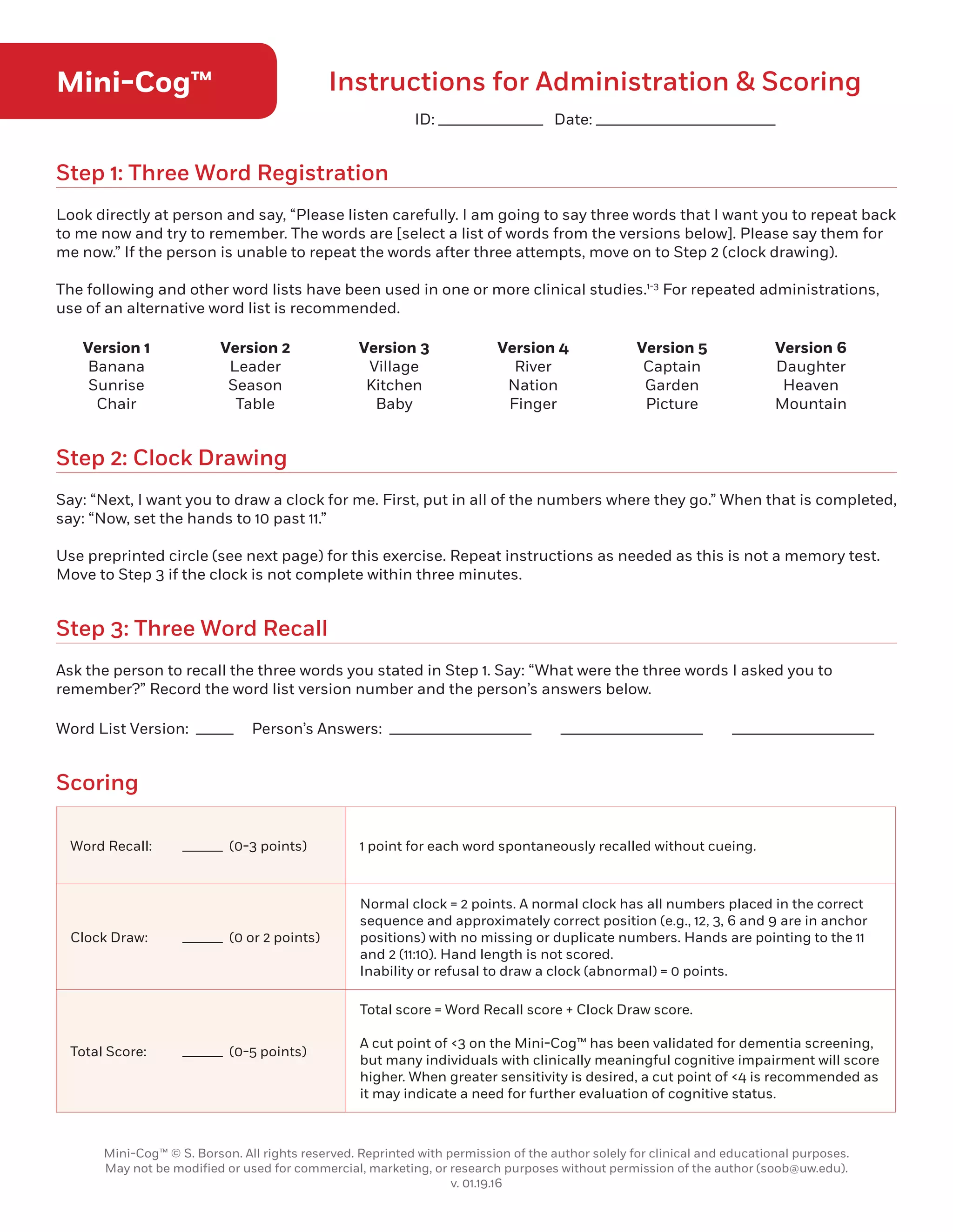 Mini-Cog™ Instructions for Administration  Scoring
Step 1: Three Word Registration
Step 2: Clock Drawing
Step 3: Three Word Recall
Scoring
Look directly at person and say, “Please listen carefully. I am going to say three words that I want you to repeat back
to me now and try to remember. The words are [select a list of words from the versions below]. Please say them for
me now.” If the person is unable to repeat the words after three attempts, move on to Step 2 (clock drawing).
The following and other word lists have been used in one or more clinical studies.1-3
For repeated administrations,
use of an alternative word list is recommended.
Say: “Next, I want you to draw a clock for me. First, put in all of the numbers where they go.” When that is completed,
say: “Now, set the hands to 10 past 11.”
Use preprinted circle (see next page) for this exercise. Repeat instructions as needed as this is not a memory test.
Move to Step 3 if the clock is not complete within three minutes.
Ask the person to recall the three words you stated in Step 1. Say: “What were the three words I asked you to
remember?” Record the word list version number and the person’s answers below.
Word List Version: _____ Person’s Answers: ___________________ ___________________ ___________________
Version 1
Banana
Sunrise
Chair
Version 4
River
Nation
Finger
Version 2
Leader
Season
Table
Version 5
Captain
Garden
Picture
Version 3
Village
Kitchen
Baby
Version 6
Daughter
Heaven
Mountain
Word Recall:	 ______ (0-3 points) 1 point for each word spontaneously recalled without cueing.
Clock Draw:	 ______ (0 or 2 points)
Normal clock = 2 points. A normal clock has all numbers placed in the correct
sequence and approximately correct position (e.g., 12, 3, 6 and 9 are in anchor
positions) with no missing or duplicate numbers. Hands are pointing to the 11
and 2 (11:10). Hand length is not scored.
Inability or refusal to draw a clock (abnormal) = 0 points.
Total Score:	 ______ (0-5 points)
Total score = Word Recall score + Clock Draw score.
A cut point of 3 on the Mini-Cog™ has been validated for dementia screening,
but many individuals with clinically meaningful cognitive impairment will score
higher. When greater sensitivity is desired, a cut point of 4 is recommended as
it may indicate a need for further evaluation of cognitive status.
Mini-Cog™ © S. Borson. All rights reserved. Reprinted with permission of the author solely for clinical and educational purposes.
May not be modified or used for commercial, marketing, or research purposes without permission of the author (soob@uw.edu).
v. 01.19.16
ID: ______________ Date: ________________________
9
 