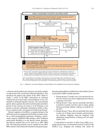 a clinician and the patient and, if present, any family member
or other person who can provide collateral information. This
introduces the purpose and content of the AWV, which in-
cludes: a review of the HRA; observations by clinicians
(medical and associated staff); acknowledgment of any self-
reported or informant-reported concerns; and conversational
queries about cognition directed toward the patient and others
present. If any concerns are noted, or if an informant is not
present to provide conﬁrmatory information, further evalua-
tion of cognition with a structured tool should be performed.
Patient completion of an HRA is a required element of the
AWVand can be accomplished with the help of a family mem-
ber or other knowledgeable informants, including a profes-
sional caregiver. Published CMS guidance offers healthcare
professionals ﬂexibility as to the speciﬁc format, questions,
and delivery methods that can be used for an AWV HRA
[29]. The following questions may be suitable for the AWV
HRA and have been tested and evaluated in the general popu-
lationthroughtheBehavioralRiskFactor SurveillanceSystem
or presented as HRA example questions:
1. During the past 12 months, have you experienced con-
fusion or memory loss that is happening more often or
is getting worse [30]?
2. During the past 7 days, did you need help with others
to perform everyday activities such as eating, getting
dressed, grooming, bathing, walking, or using the toi-
let [29]?
3. During the past 7 days, did you need help from others
to take care of things such as laundry and housekeep-
ing, banking, shopping, using the telephone, food
preparation, transportation, or taking your own medi-
cations [29]?
A noted deﬁcit in activities of daily living (ADLs) (e.g.,
eating and dressing) or instrumental activities of daily living
(IADLs) (e.g., shopping and cooking) that cannot be
Conduct brief structured assessment
Patient Assessment: GPCOG or Mini-Cog or MIS
Informant assessment of patient: AD8 or GPCOG or Short IQCODE
Refer for full dementia evaluation or
Conduct full dementia evaluation
If informant is available during AWV can follow- up same day as AWV and bill for E/M service with
CPT codes 99201-99215. If not, schedule new visit for evaluation and request presence of
family/companion to facilitate assessment.
Follow-up during
subsequent AWV
Brief assessment(s) triggers concerns:
-8 score is indeterminate without
informant) or Mini-
Informant: AD8
patient score 8 3.38
AWV = Annual Wellness Visit; GPCOG = General Practitioner Assessment of Cognition; HRA = Health Risk Assessment;
MIS = Memory Impairment Screen; MMSE = Mini Mental Status Exam; MoCA = Montreal Cognitive Assessment; SLUMS =
St. Louis University Mental Status Exam; Short IQCODE = short Informant Questionnaire on Cognitive Decline in the Elderly
Review HRA (especially reports of functional deficits), clinician observations, and self-
reported concerns; and query patient and, if available, informant
A
B
*
C
* No one tool is recognized as the best brief assessment to determine if a full dementia evaluation is
needed. Alternate tools (eg, MMSE, SLUMS, or MoCA) can be used at the discretion of the clinician.
Some providers use multiple brief tools prior to referral or initiation of a full dementia evaluation.
Signs/symptoms of cognitive
impairment present
Medicare Annual Wellness Visit (HCPCS codes G0438 or G0439)
Yes No
Informant
available to
confirm
Yes
No
No
Yes
Fig. 1. Alzheimer’s Association Medicare Annual Wellness Visit Algorithm for Assessment of Cognition.
C.B. Cordell et al. / Alzheimer’s  Dementia 9 (2013) 141–150 145
 