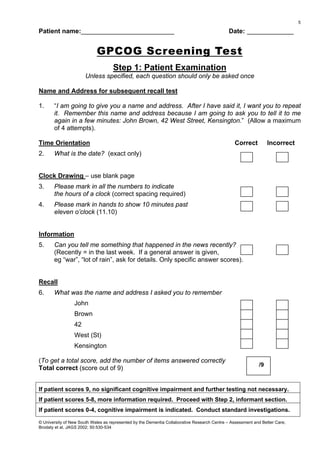 Patient name:__________________________ Date: _____________
GPCOG Screening Test
Step 1: Patient Examination
Unless specified, each question should only be asked once
Name and Address for subsequent recall test
1. “I am going to give you a name and address. After I have said it, I want you to repeat
it. Remember this name and address because I am going to ask you to tell it to me
again in a few minutes: John Brown, 42 West Street, Kensington.” (Allow a maximum
of 4 attempts).
Time Orientation Correct Incorrect
2. What is the date? (exact only)
Clock Drawing – use blank page
3. Please mark in all the numbers to indicate
the hours of a clock (correct spacing required)
4. Please mark in hands to show 10 minutes past
eleven o’clock (11.10)
Information
5. Can you tell me something that happened in the news recently?
(Recently = in the last week. If a general answer is given,
eg “war”, “lot of rain”, ask for details. Only specific answer scores).
Recall
6. What was the name and address I asked you to remember
John
Brown
42
West (St)
Kensington
(To get a total score, add the number of items answered correctly
Total correct (score out of 9)
If patient scores 9, no significant cognitive impairment and further testing not necessary.
If patient scores 5-8, more information required. Proceed with Step 2, informant section.
If patient scores 0-4, cognitive impairment is indicated. Conduct standard investigations.
© University of New South Wales as represented by the Dementia Collaborative Research Centre – Assessment and Better Care;
Brodaty et al, JAGS 2002; 50:530-534
/9
5
 