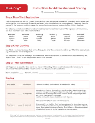 Mini-Cog™ Instructions for Administration  Scoring
Step 1: Three Word Registration
Step 2: Clock Drawing
Step 3: Three Word Recall
Scoring
Look directly at person and say, “Please listen carefully. I am going to say three words that I want you to repeat back
to me now and try to remember. The words are [select a list of words from the versions below]. Please say them for
me now.” If the person is unable to repeat the words after three attempts, move on to Step 2 (clock drawing).
The following and other word lists have been used in one or more clinical studies.1-3
For repeated administrations,
use of an alternative word list is recommended.
Say: “Next, I want you to draw a clock for me. First, put in all of the numbers where they go.” When that is completed,
say: “Now, set the hands to 10 past 11.”
Use preprinted circle (see next page) for this exercise. Repeat instructions as needed as this is not a memory test.
Move to Step 3 if the clock is not complete within three minutes.
Ask the person to recall the three words you stated in Step 1. Say: “What were the three words I asked you to
remember?” Record the word list version number and the person’s answers below.
Word List Version: _____ Person’s Answers: ___________________ ___________________ ___________________
Version 1
Banana
Sunrise
Chair
Version 4
River
Nation
Finger
Version 2
Leader
Season
Table
Version 5
Captain
Garden
Picture
Version 3
Village
Kitchen
Baby
Version 6
Daughter
Heaven
Mountain
Word Recall:	 ______ (0-3 points) 1 point for each word spontaneously recalled without cueing.
Clock Draw:	 ______ (0 or 2 points)
Normal clock = 2 points. A normal clock has all numbers placed in the correct
sequence and approximately correct position (e.g., 12, 3, 6 and 9 are in anchor
positions) with no missing or duplicate numbers. Hands are pointing to the 11
and 2 (11:10). Hand length is not scored.
Inability or refusal to draw a clock (abnormal) = 0 points.
Total Score:	 ______ (0-5 points)
Total score = Word Recall score + Clock Draw score.
A cut point of 3 on the Mini-Cog™ has been validated for dementia screening,
but many individuals with clinically meaningful cognitive impairment will score
higher. When greater sensitivity is desired, a cut point of 4 is recommended as
it may indicate a need for further evaluation of cognitive status.
Mini-Cog™ © S. Borson. All rights reserved. Reprinted with permission of the author solely for clinical and educational purposes.
May not be modified or used for commercial, marketing, or research purposes without permission of the author (soob@uw.edu).
v. 01.19.16
ID: ______________ Date: ________________________
9
 