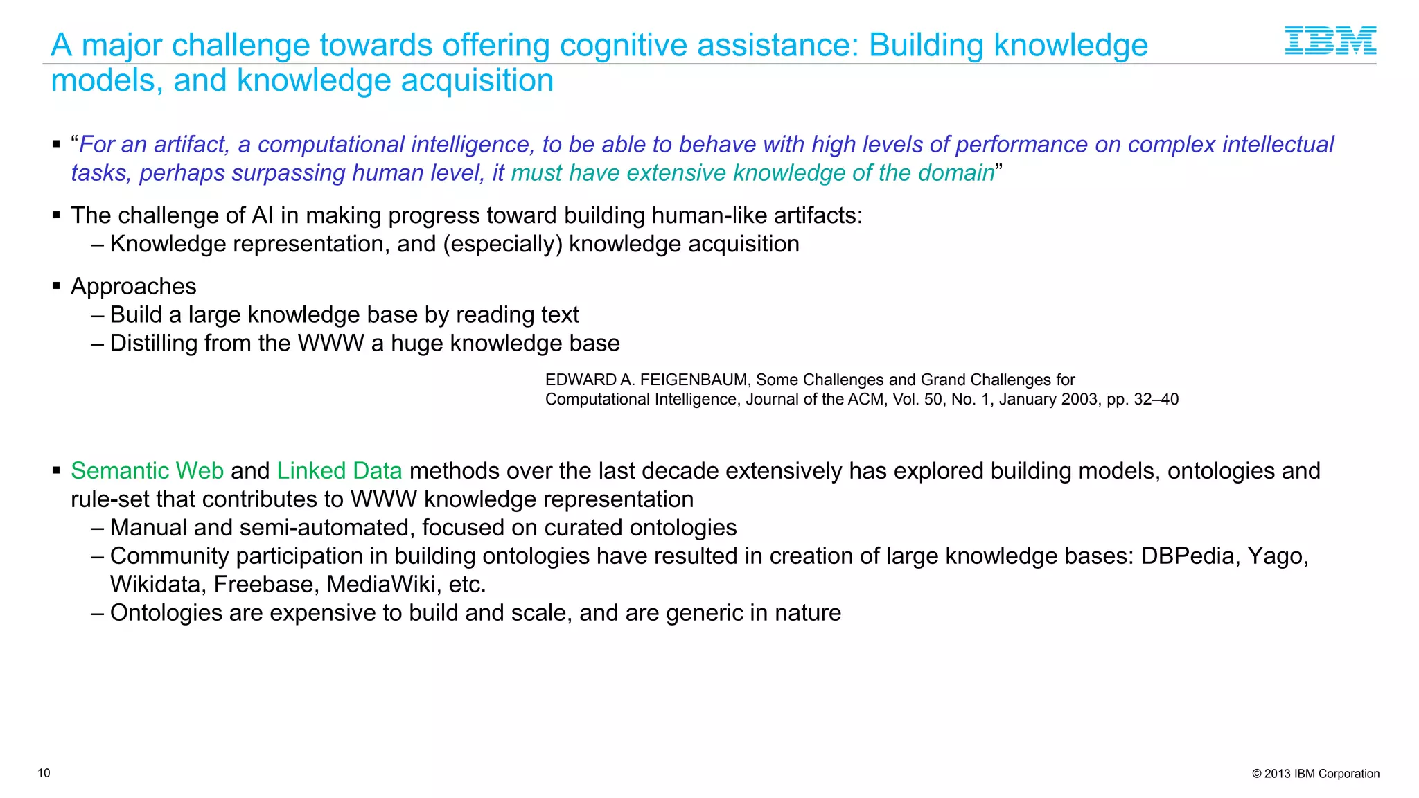 © 2013 IBM Corporation
A major challenge towards offering cognitive assistance: Building knowledge
models, and knowledge acquisition
 “For an artifact, a computational intelligence, to be able to behave with high levels of performance on complex intellectual
tasks, perhaps surpassing human level, it must have extensive knowledge of the domain”
 The challenge of AI in making progress toward building human-like artifacts:
– Knowledge representation, and (especially) knowledge acquisition
 Approaches
– Build a large knowledge base by reading text
– Distilling from the WWW a huge knowledge base
 Semantic Web and Linked Data methods over the last decade extensively has explored building models, ontologies and
rule-set that contributes to WWW knowledge representation
– Manual and semi-automated, focused on curated ontologies
– Community participation in building ontologies have resulted in creation of large knowledge bases: DBPedia, Yago,
Wikidata, Freebase, MediaWiki, etc.
– Ontologies are expensive to build and scale, and are generic in nature
10
EDWARD A. FEIGENBAUM, Some Challenges and Grand Challenges for
Computational Intelligence, Journal of the ACM, Vol. 50, No. 1, January 2003, pp. 32–40
 