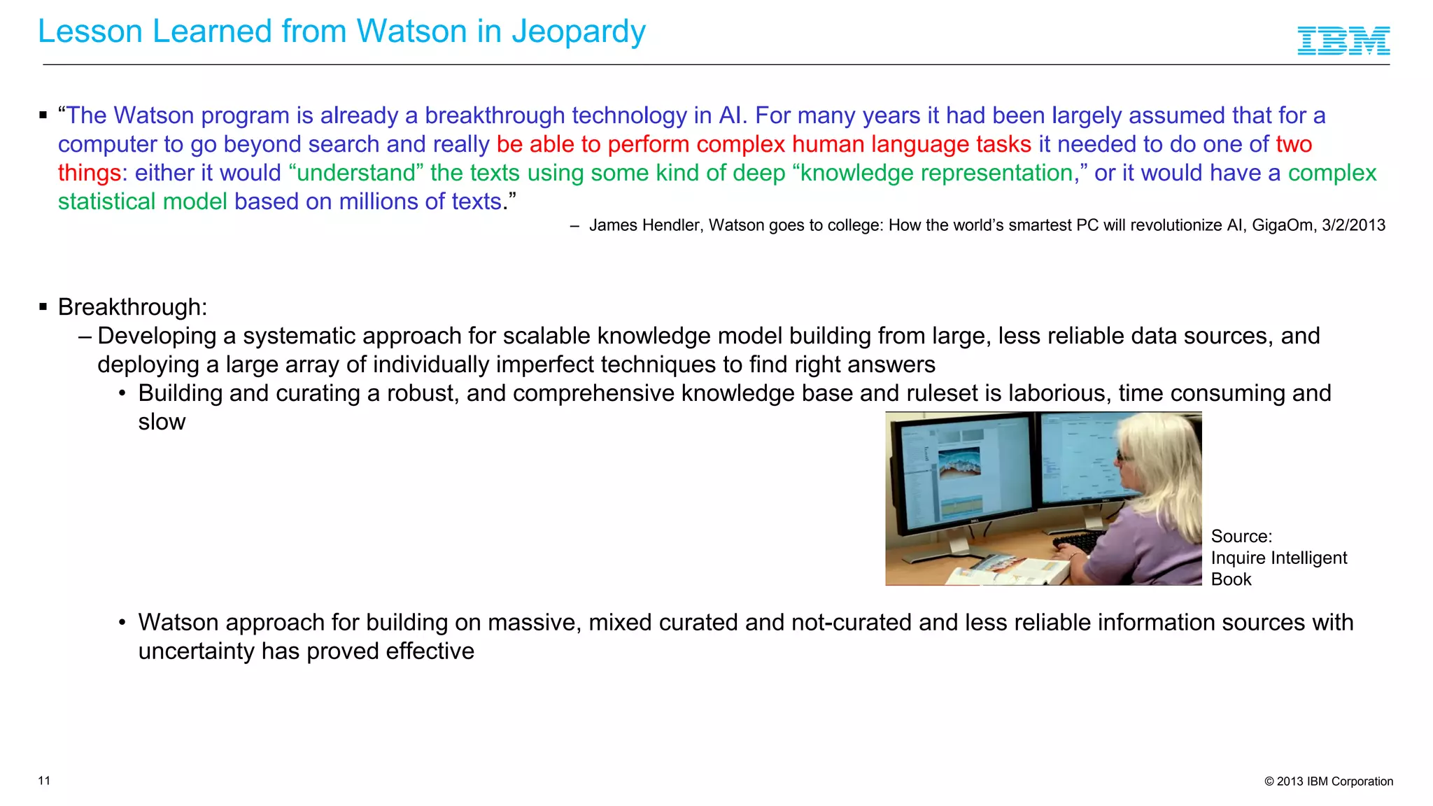 © 2013 IBM Corporation
Lesson Learned from Watson in Jeopardy
 “The Watson program is already a breakthrough technology in AI. For many years it had been largely assumed that for a
computer to go beyond search and really be able to perform complex human language tasks it needed to do one of two
things: either it would “understand” the texts using some kind of deep “knowledge representation,” or it would have a complex
statistical model based on millions of texts.”
– James Hendler, Watson goes to college: How the world’s smartest PC will revolutionize AI, GigaOm, 3/2/2013
 Breakthrough:
– Developing a systematic approach for scalable knowledge model building from large, less reliable data sources, and
deploying a large array of individually imperfect techniques to find right answers
• Building and curating a robust, and comprehensive knowledge base and ruleset is laborious, time consuming and
slow
• Watson approach for building on massive, mixed curated and not-curated and less reliable information sources with
uncertainty has proved effective
11
Source:
Inquire Intelligent
Book
 
