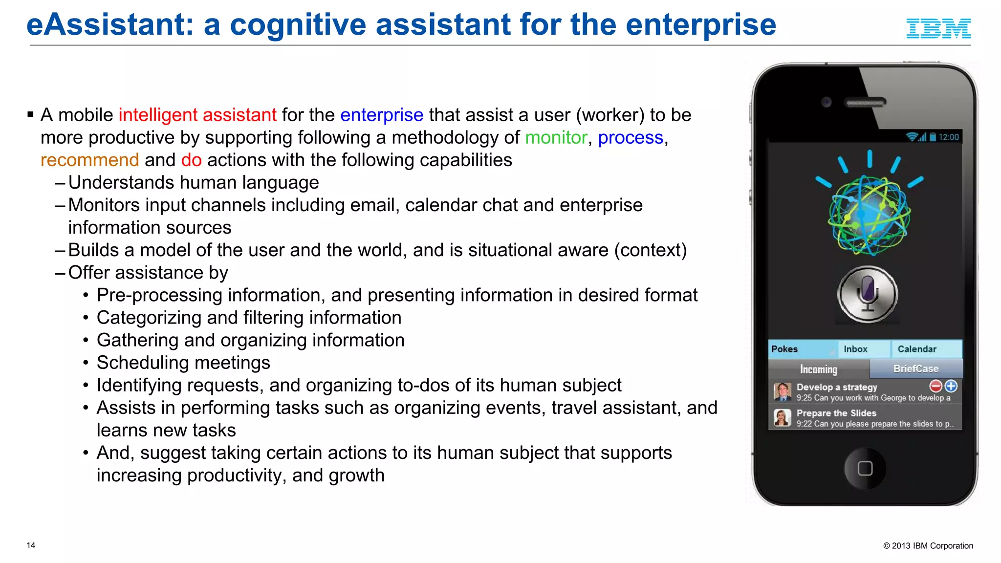 © 2013 IBM Corporation
eAssistant: a cognitive assistant for the enterprise
 A mobile intelligent assistant for the enterprise that assist a user (worker) to be
more productive by supporting following a methodology of monitor, process,
recommend and do actions with the following capabilities
– Understands human language
– Monitors input channels including email, calendar chat and enterprise
information sources
– Builds a model of the user and the world, and is situational aware (context)
– Offer assistance by
• Pre-processing information, and presenting information in desired format
• Categorizing and filtering information
• Gathering and organizing information
• Scheduling meetings
• Identifying requests, and organizing to-dos of its human subject
• Assists in performing tasks such as organizing events, travel assistant, and
learns new tasks
• And, suggest taking certain actions to its human subject that supports
increasing productivity, and growth
14
 