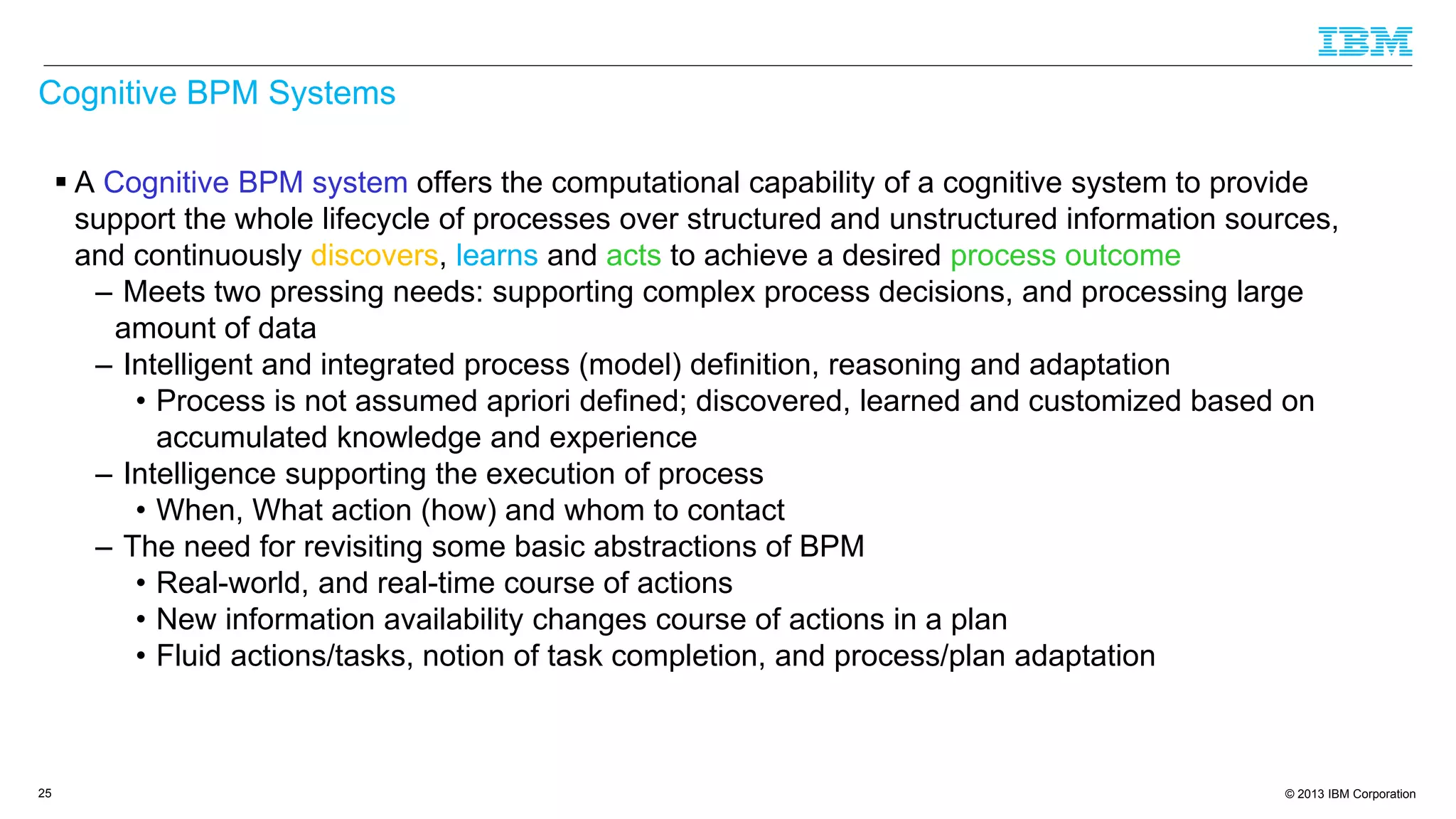 © 2013 IBM Corporation
Cognitive BPM Systems
 A Cognitive BPM system offers the computational capability of a cognitive system to provide
support the whole lifecycle of processes over structured and unstructured information sources,
and continuously discovers, learns and acts to achieve a desired process outcome
– Meets two pressing needs: supporting complex process decisions, and processing large
amount of data
– Intelligent and integrated process (model) definition, reasoning and adaptation
• Process is not assumed apriori defined; discovered, learned and customized based on
accumulated knowledge and experience
– Intelligence supporting the execution of process
• When, What action (how) and whom to contact
– The need for revisiting some basic abstractions of BPM
• Real-world, and real-time course of actions
• New information availability changes course of actions in a plan
• Fluid actions/tasks, notion of task completion, and process/plan adaptation
25
 