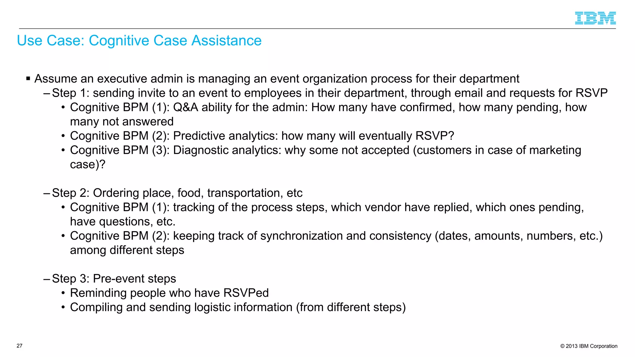 © 2013 IBM Corporation
Use Case: Cognitive Case Assistance
 Assume an executive admin is managing an event organization process for their department
– Step 1: sending invite to an event to employees in their department, through email and requests for RSVP
• Cognitive BPM (1): Q&A ability for the admin: How many have confirmed, how many pending, how
many not answered
• Cognitive BPM (2): Predictive analytics: how many will eventually RSVP?
• Cognitive BPM (3): Diagnostic analytics: why some not accepted (customers in case of marketing
case)?
– Step 2: Ordering place, food, transportation, etc
• Cognitive BPM (1): tracking of the process steps, which vendor have replied, which ones pending,
have questions, etc.
• Cognitive BPM (2): keeping track of synchronization and consistency (dates, amounts, numbers, etc.)
among different steps
– Step 3: Pre-event steps
• Reminding people who have RSVPed
• Compiling and sending logistic information (from different steps)
27
 
